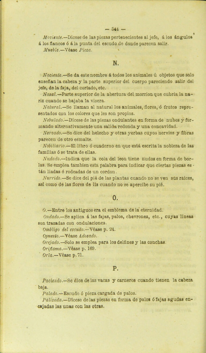 Moviente.— Dícese de las piezas pertenecientes al jefe, á I03 ángulOB á los flancos ó á la punta del escudo de donde parecen salir. Mueble.—Véase Pieza. ' N. Naciente.—Se da este nombre á todos los animales ú objetos que solo i enseñan la cabeza y la parte superior del cuerpo pareciendo salir del jefe, de la faja, del cortado, etc. Nasal.— Parte superior de la abertura del morrión que cubria la na- riz cuando se bajaba la visera. Natural.—Se llaman al natural los animales, flores, ó frutos repre- sentados con los colores que les son propios. Nebulado.—Dícese de las piezas ondulantes en forma de nubes y for- mando alternativamente una salida redonda y una concavidad. Nervado.—Se dice del helécho y otras yerbas cuyos nervios y Abras parecen de otro esmalte. Nobiliario.—El libro ó cuaderno en que e3tá escrita la nobleza de las familias ó se trata de ellas. Nadado.—Indica que la cola del león tiene nudos en forma de bor- las. Se emplea también esta palabra para indicar que ciertas piezas es • tán liadas ó rodeadas de un cordon, Nurrido.—Se dice del pié de las plantas cuando no se ven su3 raíces, así como de las flores de lis cuando no se apercibe su pié. 0. 0.—Entre los antiguos era el emblema de la eternidad. Ondado.—Se aplica á las fajas, palos, chevrones, etc., cuyas líneas son trazadas con ondulaciones. Ombligo del escudo.—Véase p. 24. Opuesto—Véase Adosado. Orejado.—Solo se emplea para los delfines y las conchas. Oriflama.—Vbase p. 169. Orla.—Véase p.71. P. Paciendo.—Se dice délas vacas y carneros cuando tienen la cabeza baja. Palado.—Escudo ó pieza cargada de palos. Palizada.—Dícese délas piezas en forma de palos ó fajas agudas en- cajadas las unas con las otras.