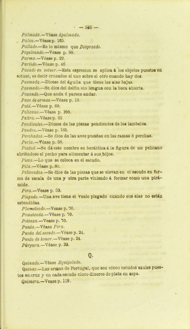 Palmada.—Ybase Acalmada. . Palón.—Véa3ep. 165. Pallado.—Es lo mismo que Piapreado. Papelonado.—Yease p. 80. Parma.—Yéase p. 22. Partido.—Y éase p. 40. Pasado en sotuer.—Esta espresion se aplica á los objetos puestos en sotuer, es decir cruzados el uuo sobre el otro cuando hay doB. Pasmada—Díceae del águila que tiene la3 alas bajas. Pasmado.—Se dice del delfín sin lengua con la boca abierta. Pasando.— Que anda ó parece andar. Paso de armas.—Yéase p. 19. Paté.—Véase p. 60. Pelicano.—Véase p. 100. Peltra —Véasep. 22 Pendientes.—Dícese de las piezas pendientes de los lámbeles. Pendón.—Véase p. 165. Perchadas— Se dice do las aves puestas en las ramas ó perchas. Perla.—Véase p. 58. Piedad.—Se dáeste nombre en heráldica á la figura de un pelicano abriéndose el pecho para alimentar á sus hijos. Pieza.—Lo que se coloca en el escudo. Pila.—Véase p. 60. Piñonadas.—Se dice de las piezas que se elevan en el escudo en for- ma de escala de una y otra parte viniendo á formar como una pirá- mide. Pira.—Vease p. 53. Plegado.— Una ave tiene el vuelo plegado cuando sus alas no están eBtendidas. Plumeteado.—Yease p. 76. Pometeada.—Ykase p. 70. Potenza.—Ye ase p. 70. Punta.—Véase Pira. Punta del escudo.—Véase p. 24. Punto de honor.—Véase p. 24. Púrpura—Véase p. 33. Q. Qluinado.—Véase Equipolado. Quinas.—Las armas de Portugal, que son cinco escudos azules pues- tos en cruz y en cada escudo cinco dineros de plata en aspa. Quimera.—Vease p. 119.