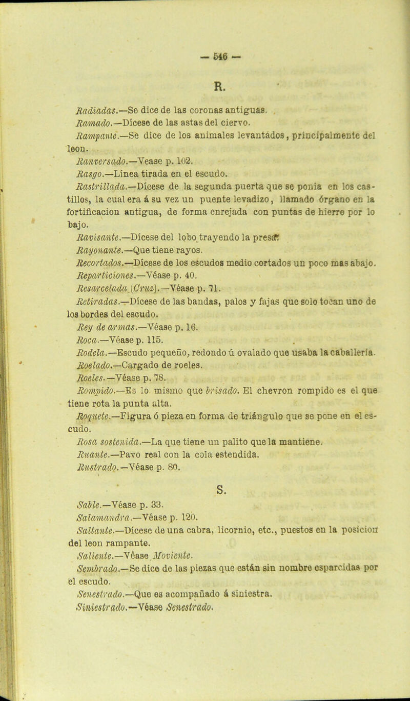U6 — R. Radiadas.—Se dicede las coronas antiguas. Ramada.— Dícese de las astas del ciervo. ¡lampante.—Se dice de los animales levantados, principalmente del león. Ranvcrsado.—Vease p. lo2. Rasgo.—Línea tirada en el escudo. Rastrillada.—Dicese de la segunda puerta que se ponía en los cas- tillos, la cual era á su vez un puente levadizo, llamado órgano en la fortificación antigua, de forma enrejada con puntas de hierre por lo bajo. Ravisante.—Dícese del lobo trayendo la presar Rayonante.—Que tiene rayos. Recortados.—Dícese de los escudos medio cortados un poco mas abajo. Reparticiones.—Véase p. 40. Rcsarcelada (Cruz).—Véase p. 71. Retiradas— Dícese de las bandas, palos y fajas que solo tocan uno de los bordes del escudo. Rey de armas.—Véase p. 16. Roca.—Véase p. 115. Rodela.—Escudo pequeño, redondo ú ovalado que usaba la caballería. Rociado.—Cargado de róeles. Róeles.—Véase p. 18. Rompido.—Es lo mismo que l/risado. El Chevron rompido es el que tiene rota la punta alta. Roquete.—Figura ó pieza en forma de triángulo que se pone en el es- cudo. Rosa sostenida.—Lo. que tiene un palito que la mantiene. Ruante.—Pavo real con la cola estendida. Rastrado.—Wéase p. 80. \ - S. Sable.—Véase p. 33. Salamandra.—Vdase p. 120. Saltante.—Dícese de una cabra, licornio, etc., puestos en la posición del león rampante. Saliente.—Véase Moviente. Sembrado.—Se dice de las piezas que están sin nombre esparcidas por él escudo. Sencstrado.—Que es acompañado á siniestra. Siniestrado.— Véase Sencstrado.
