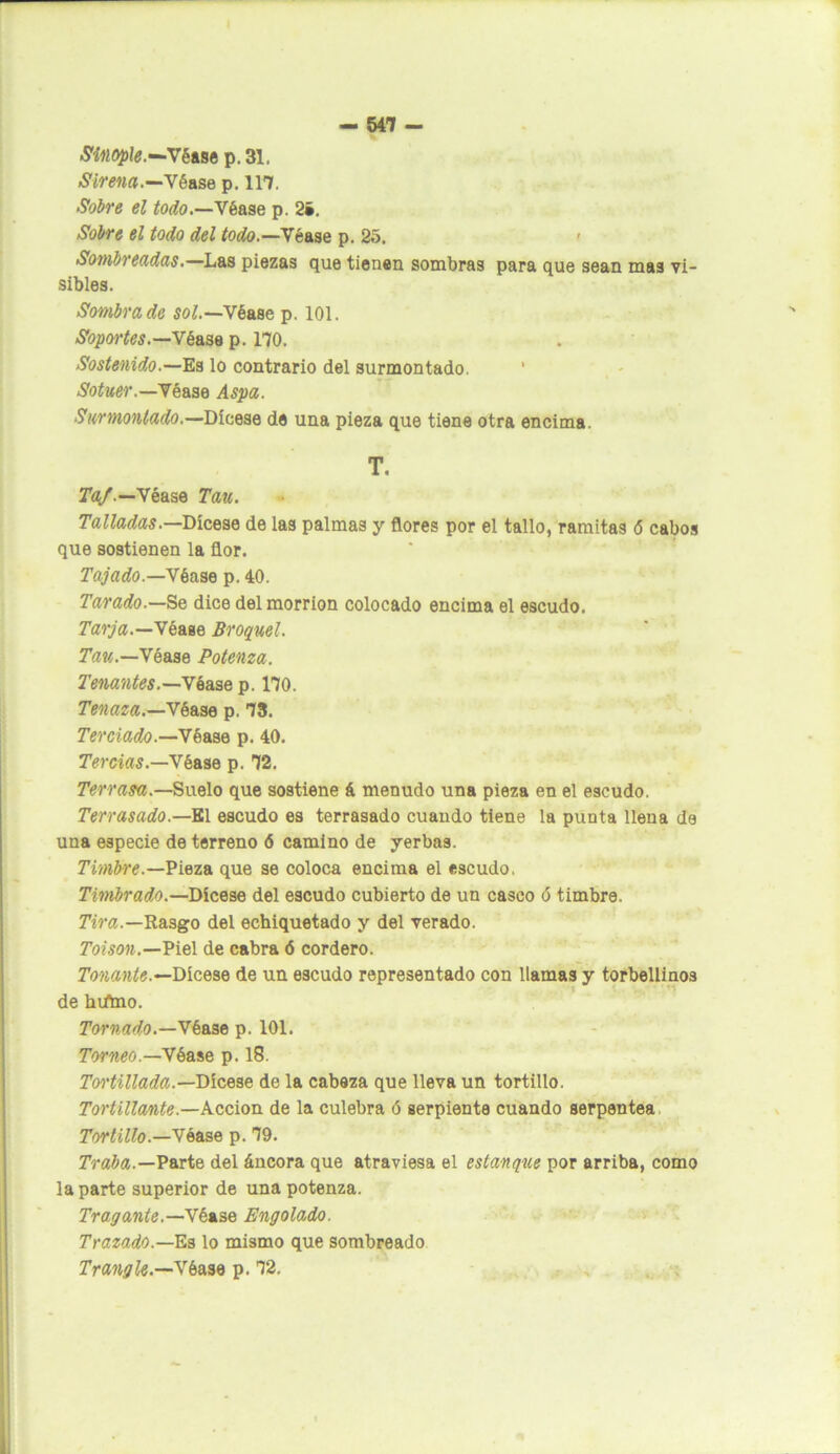 Sínople.—'Véase p. 31. Sirena.—Yé&se p. 117. Sobre el todo.—Véase p. 2». Sobre el todo del todo.—Y tase p. 25. Sombreadas.—Las piezas que tienen sombras para que sean mas vi- sibles. Sombrado sol.—Véase p. 101. Soportes.—Véase p. 170. Sostenido.—Es lo contrario del surmontado. 1 Sotuer.—Véase Aspa. Surmontado.—Dícese de una pieza que tiene otra encima. T. Taf.—Véase Tan. Talladas.—Dícese de las palmas y flores por el tallo, ramitas <5 cabos que sostienen la flor. Tajado.—Yb ase p. 40. Tarado.—Se dice del morrión colocado encima el escudo. Tarja.—Véase Broquel. Tan.—Véase Potenza. Tenantes.—Véase p. 170. Tenaza.—Véase p. 73. Terciado.—Véase p. 40. Tercias.—Véase p. 72. Terrasa.—Suelo que sostiene á menudo una pieza en el escudo. Terrasado.— El escudo es terrasado cuando tiene la punta llena de una especie de terreno 6 camino de yerbas. Timbre.—Pieza que se coloca encima el escudo, Timbrado.—Dícese del escudo cubierto de un casco 6 timbre. Tira.—Rasgo del echiquetado y del verado. Toison.—Piel de cabra ó cordero. Tenante.—Dícese de un escudo representado con llamas y torbellinos de htfmo. Tornado.—Véase p. 101. Torneo.—Véase p. 18. Tortillada.—Dícese de la cabeza que lleva un tortillo. Tortillante.—Acción de la culebra ó serpiente cuando serpentea Tontillo.—Yáase p. 79. Traba.—Parte del áncora que atraviesa el estanque por arriba, como la parte superior de una potenza. Tragante.—Ybise Engolado. Trazado.—Es lo mismo que sombreado Trangle.—Yba,M p. 72.