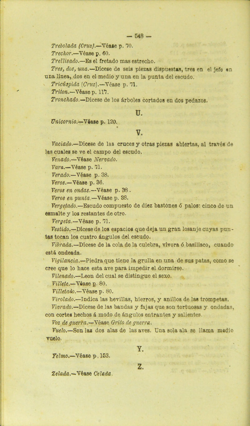 Trebolada (CruzJ.—Vkase p. 70. Trechor.—Vbase p. 60. Trellisado.—Es el fretado mas estrecho. Tres, dos, una.—Dícese de seis piezas dispuestas, tres en el jefe «n una línea, dos en el medio y una en la punta del escudo. Triciispida [Cruz].—Véase p. 71. Tritón.—Vb ase p. 117. Tronchado.—Dícese de los árboles cortados en dos pedazos. ü. Unicornio.—Véase p. 120. » V. Vaciado.—Dícese de las cruces y otras piezas abiertas, al través de las cuales se ve el campo del escudo. Venado.—Véase Nervado. Vara.—Véase p. 71. Ver ado.—Véase p. 38. Veros.—Véase p. 36. Veros en ondas.—Véase p. 38. Veros en punta—Vkase p. 38. Vergetado.—Escudo compuesto de diez bastónes <5 palos: cinco de un esmalte y los restantes de otro. Vergeta.—Véase p. 71. Vestido.—Dicese de los espacios que deja un gran losanje cuyas pun- tas tocan los cuatro ángulos del escudo. Vibrada.—Dicese de la cola de la culebra, vivora ó basilisco, cuando está ondeada. Vigilancia.—Piedra que tiene la grulla en una de sus patas, como se cree que lo hace esta ave para impedir el dormirse. Vilenado.—León del cual se distingue el sexo. Villete.—Véase p. 80. Villetado.—Véase p. 80. Virolado.—Indica las hevillas, hierros, y anillos de las trompetas. Vivrado.—Dícese de las bandas y fajas que son tortuosas y ondadas, con cortes hechos á modo de ángulos entrantes y salientes. Voz de guerra.—'Vkase Grito de guerra. Vuelo.—Son laB dos alas de las aves. Una sola ala se llama medio vuelo. Y. Yelmo.—Véase p. 153. Zelada.—Véase Celada. Z.