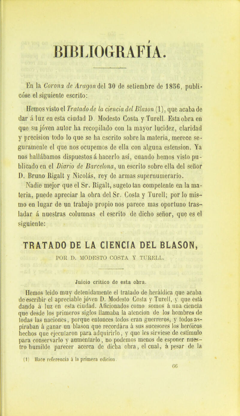 BIBLIOGRAFÍA. En la Corona de Aragón del 30 de setiembre de 1886, publi- cóse el siguiente escrito: Homosvisto el Traludodc la ciencia del Blasón (1), que acaba de dar á luz en esta ciudad D. Modesto Costa y Turell. Esta obra en que su joven autor ha recopilado con la mayor lucidez, claridad y precisión todo lo que se ha escrito sobre la materia., merece se- guramente el que nos ocupemos de ella con alguna estension. Ya nos hallábamos dispuestos á hacerlo así, cuando hemos visto pu- blicado en el Diario de Barcelona, un escrito sobre ella del señor D. Bruno Bigalt y Nicolás, rey de armas supernumerario. Nadie mejor que el Sr. Rigalt, sugeto tan competente en la ma- teria, puede apreciar la obra del Sr. Costa y Turell; por lo mis- mo en lugar de un trabajo propio nos parece mas oportuno tras- ladar á nuestras columnas el escrito de dicho señor, que es el siguiente: TRATADO DE LA CIENCIA DEL BLASON, POR D. MODESTO COSTA Y TURELL. Juioio critico de esta obra. Hemos leido muy detenidamente el tratado de heráldica que acaba de escribir el apreciable joven D. Modesto Costa y Turell, y que está dando á luz en esta ciudad. Aficionados como somos á una ciencia que desde los primeros siglos llamaba la atención de los hombres de todas las naciones, porque entonces lodos eran guerreros, y todos as- piraban á ganar un blasón que recordára á sus sucesores los heróicos hechos que ejecutaron para adquirirlo, y que les sirviese de estímulo para conservarlo y aumentarlo, no podemos menos de esponer nues- tro humilde parecer acerca de dicha obra, el cual, á pesar de la (1) Hace referencia á la primera edición. 66