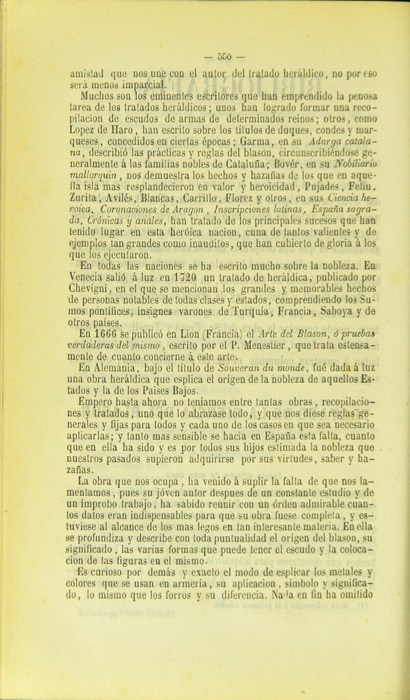 amistad que nos une con el autor del lralado heráldico, no porrso será menos imparcial. Muchos son los eminentes escritores que han emprendido la penosa tarea de los tratados heráldicos; unos han logrado formar una reco- pilación de escudos de armas de determinados reinos; otros, como López de Ilaro , han escrito sobre los títulos de duques, condes y mar- queses , concedidos en ciertas épocas; Garma, en su Adarga catala- na, describió las prácticas y reglas del blasón, circunscribiéndose ge- neralmente á las familias nobles de Cataluña ; Bovér, en su Nobiliario mallorquín , nos demuestra los hechos y hazañas de los que en aque- lla isla mas resplandecieron en valor y heroicidad , Pujades , Feliu, Zurita, Aviles, Blancas, Carrillo, Florez y otros, en sus Ciencia he- roica, Coronaciones de Aragón , Inscripciones latinas, España sagra- da, Crónicas y anales, han tratado de los principales sucesos que han tenido lugar en esta heroica nación, cuna de tantos valientes y de ejemplos tan grandes como inauditos, que han cubierto de gloria á los que los ejecutaron. En todas las naciones se ha escrito mucho sobre la nobleza. En Venecia salió á luz en 1720 un tratado de heráldica, publicado por Chevigni, en el que se mencionan los grandes y memorables hechos de personas notables de todas clases y estados, comprendiendo los Su- mos pontífices, insignes varones de Turquía, Francia, Sabova y de otros países. En 1666 se publicó en Lion (Francia) el Arle del Blasón, ó pruebas verdaderas del mismo , escrito por el P. Meneslier , que trata estensa- menle de cuanto concierne á este arle. En Alemania, bajo el título de Souveran du monde, fué dada á luz una obra heráldica que esplica el origen de la nobleza de aquellos Es- tados y la de los Países Bajos. Empero hasta ahora no teníamos entre tantas obras, recopilacio- nes y tratados, uno que lo abrazase lodo, y que nos diese reglas'ge- nerales y lijas para lodos y cada uno de los casos en que sea necesario aplicarlas; y tanto mas sensible se hacia en España esta falta, cuanto que en ella ha sido y es por todos sus hijos estimada la nobleza que nuestros pasados supieron adquirirse por sus virtudes, saber y ha- zañas. La obra que nos ocupa , ha venido á suplir la falta de que nos la- mentamos , pues su joven autor después de un constante estudio y de un ímprobo trabajo, ha sabido reunir con uu orden admirable cuan- tos datos eran indispensables para que su obra fuese completa , y es- tuviese al alcance de los mas legos en tan interesante materia. En ella se profundiza y describe con toda puntualidad el origen del blasón, su significado , las varias formas que puede tener el escudo y la coloca- ción de las figuras en el mismo. Es curioso por demás y exacto el modo de esplicar los metales y colores que se usan en armería, su aplicación , símbolo y significa- do, lo mismo que los forros y su diferencia. Nada en fin ha omitido
