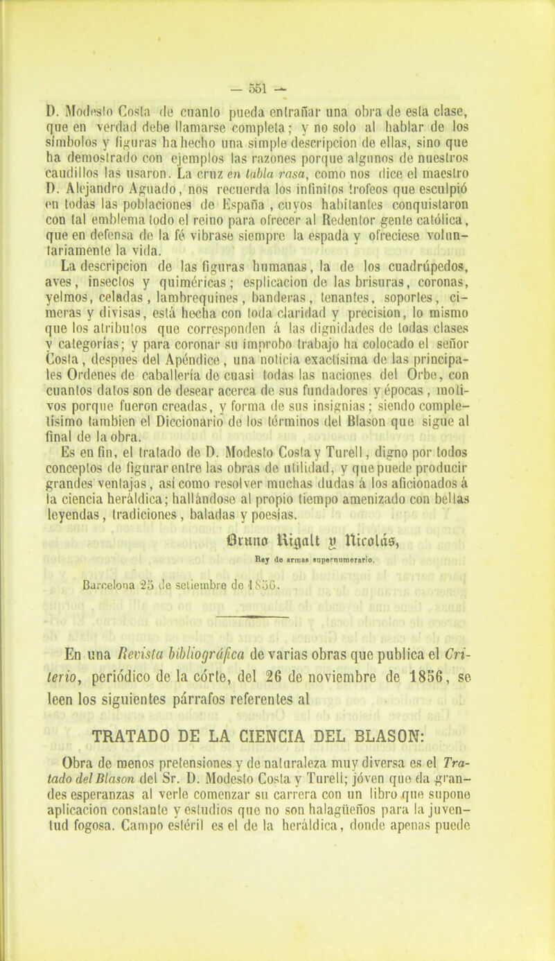 D. Modesto Costa do cnanto pueda entrañar una obra de esta clase, que en verdad debe llamarse completa; y no solo al hablar do los símbolos y figuras ha hecho una simple descripción de ellas, sino que ha demostrado con ejemplos las razones porque algunos de nuestros caudillos las usaron. La cruz en tabla rasa, como nos dice el maestro D. Alejandro Aguado, nos recuerda los infinitos trofeos que esculpió en todas las poblaciones de España , cuyos habitantes conquistaron con tal emblema todo el reino para ofrecer al Redentor gente católica, que en defensa de la fé vibrase siempre la espada y ofreciese volun- tariamente la vida. La descripción de las figuras humanas, la de los cuadrúpedos, aves, insectos y quiméricas; esplicacion de las brisuras, coronas, yelmos, celadas, lambrequines, banderas, tenantes, soportes, ci- meras y divisas, está hecha con toda claridad y precisión, lo mismo que los atributos que corresponden á las dignidades de todas clases y categorías; y para coronar su ímprobo trabajo ha colocado el señor Costa, después del Apéndice, una noticia exactísima de las principa- les Ordenes de caballería de cuasi todas las naciones del Orbe, con cuantos dalos son de desear acerca de sus fundadores y épocas , moti- vos porque fueron creadas, y forma de sus insignias; siendo comple- tísimo también el Diccionario de los términos del Blasón que sigue al final de la obra. Es en fin, el tratado de D. Modesto Costa y Turell, digno por todos conceptos de figurar entre las obras de utilidad, y que puede producir grandes ventajas, así como resolver muchas dudas á los aficionados á la ciencia heráldica; hallándose al propio tiempo amenizado con bellas leyendas, tradiciones , baladas y poesías. Bruno iliiialt w tticolás, n.y de armas supernumerario. Barcelona 2o de setiembre do 1S5G. En una Revista bibliográfica de varias obras que publica el Cri- terio, periódico de la córte, del 26 de noviembre de 1856, se leen los siguientes párrafos referentes al TRATADO DE LA CIENCIA DEL BLASON: Obra de menos pretensiones y do naturaleza muy diversa es el Tra- tado del Blasón del Sr. D. Modesto Costa y Turell; joven que da gran- des esperanzas al verle comenzar su carrera con un libro que supone aplicación constante y estudios que no son halagüeños para la juven- tud fogosa. Campo estéril es el de la heráldica, donde apenas puedo