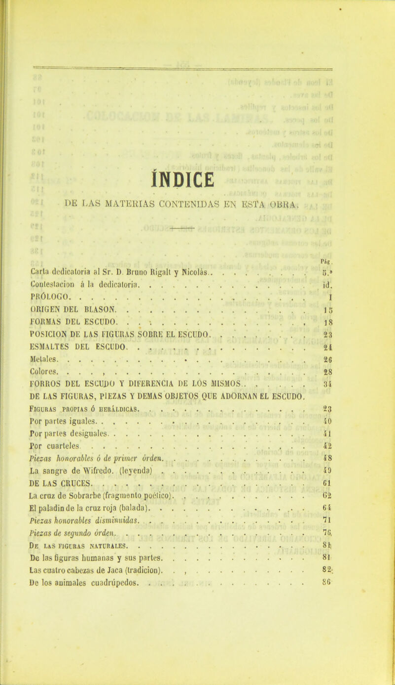 1 r ÍNDICE DE LAS MATERIAS CONTENIDAS EN ESTA OBRA. S t .... . . Pig. Carla dedicatoria al Sr. D Bruno Kigali y Nicolás fj.» Contestación á la dedicatoria id. PRÓLOGO I ORIGEN DEL BLASON 15 FORMAS DEL ESCUDO. . . 18 POSICION DE LAS FIGURAS SOBRE EL ESCUDO. ........ 23 ESMALTES DEL ESCUDO 21 Metales 26 Colores 28 FORROS DEL ESCUDO Y DIFERENCIA DE LOS MISMOS . 34 DE LAS FIGURAS, PIEZAS Y DEMAS OBJETOS QUE ADORNAN EL ESCUDO. Figuras propias ó heráldicas 23 Por partes iguales 40 Por parles desiguales 41 Por cuarteles 42 Piezas honorables ó de primer orden. ............ 48 La sangre de Wifredo. (leyenda) 43 DE LAS CRUCES 61 La cruz de Sobrarbe (fragmento poético)J G2 El paladín de la cruz roja (balada) 64 Piezas honorables disminuidas. Ti Piezas de segundo orden . 76, De l&s figuras naturales . 81) De las Gguras humanas y sus parles 81 Las cuatro cabezas de Jaca (tradición). . , 82; De los animales cuadrúpedos 86