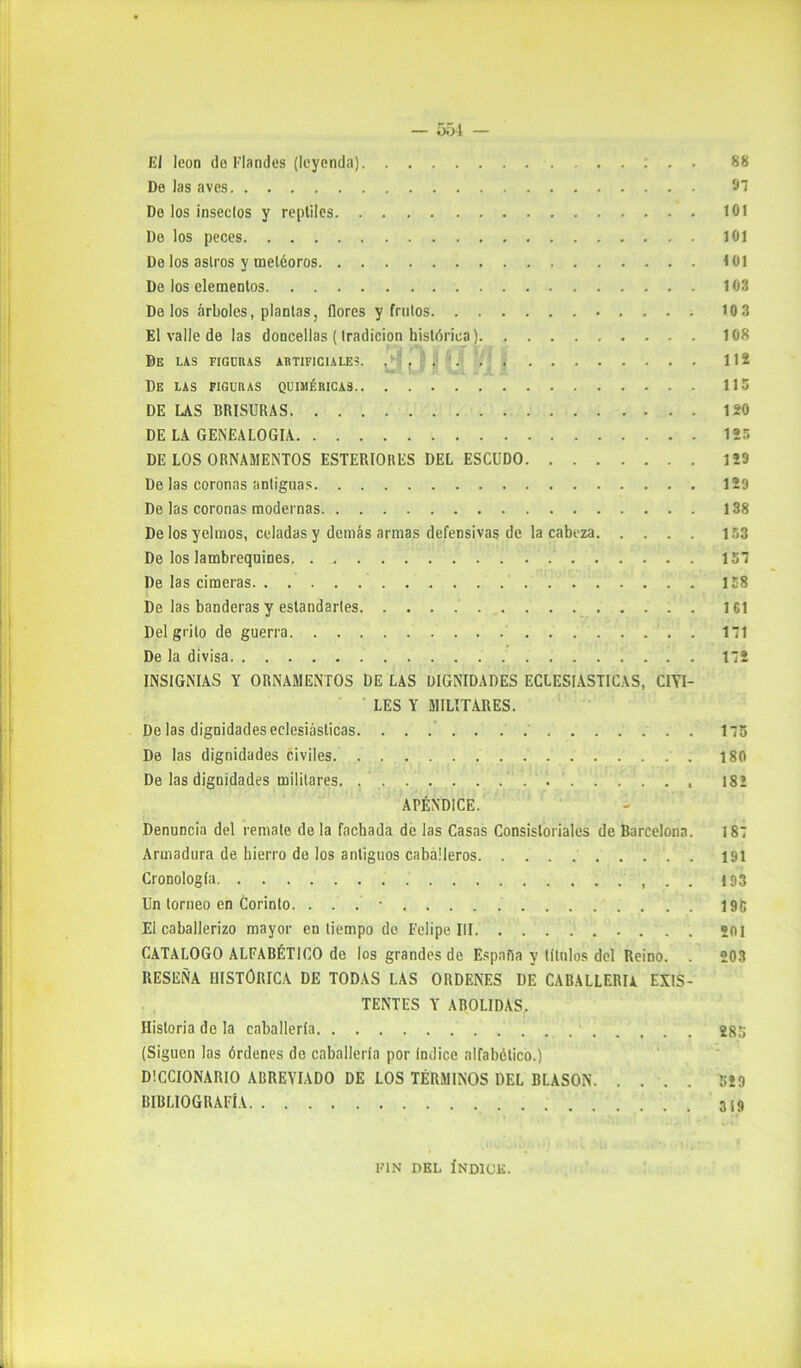 El león do Flandes (leyenda) : . . 88 De Jas aves 97 Do los inseelos y reptiles 101 De los peces 101 Do los asiros y metéoros 101 De los elementos 103 Délos árboles, plantas, flores y frutos 10 3 El valle de las doncellas (tradición histórica) 108 De las figcras artificiales, ,'1 , 112 De las figuras quiméricas 115 DE LAS BRISURAS 120 DE LA GENEALOGIA 125 DE LOS ORNAMENTOS ESTERIORES DEL ESCUDO 129 De las coronas antiguas 129 De las coronas modernas 138 De los yelmos, celadas y demás armas defensivas de la cabeza 153 De los lambrequines, 157 De las cimeras 158 De las banderas y estandartes . 161 Del grito de guerra 171 De la divisa 172 INSIGNIAS Y ORNAMENTOS DE LAS DIGNIDADES ECLESIASTICAS, CIVI- LES Y MILITARES. De las dignidades eclesiásticas 175 De las dignidades civiles 180 De las dignidades militares. . . . . . . . . 18! APÉNDICE. Denuncia del remate de la fachada de las Casas Consistoriales de Barcelona. 187 Armadura de hierro de los antiguos caballeros . 191 Cronología 193 Un torneo en Corinto. ... - 196 El caballerizo mayor en tiempo de Felipe III . sol CATALOGO ALFABÉTICO de los grandes de España y títulos del Reino. . 203 RESElÑA HISTORICA DE TODAS LAS ORDENES DE CABALLERIA EXIS- TENTES Y ABOLIDAS. Historia de la caballería 286 (Siguen las órdenes do caballería por índice alfabético.) DICCIONARIO ABREVIADO DE LOS TÉRMINOS DEL BLASON 529 BIBLIOGRAFÍA FIN DEL ÍNDICE.