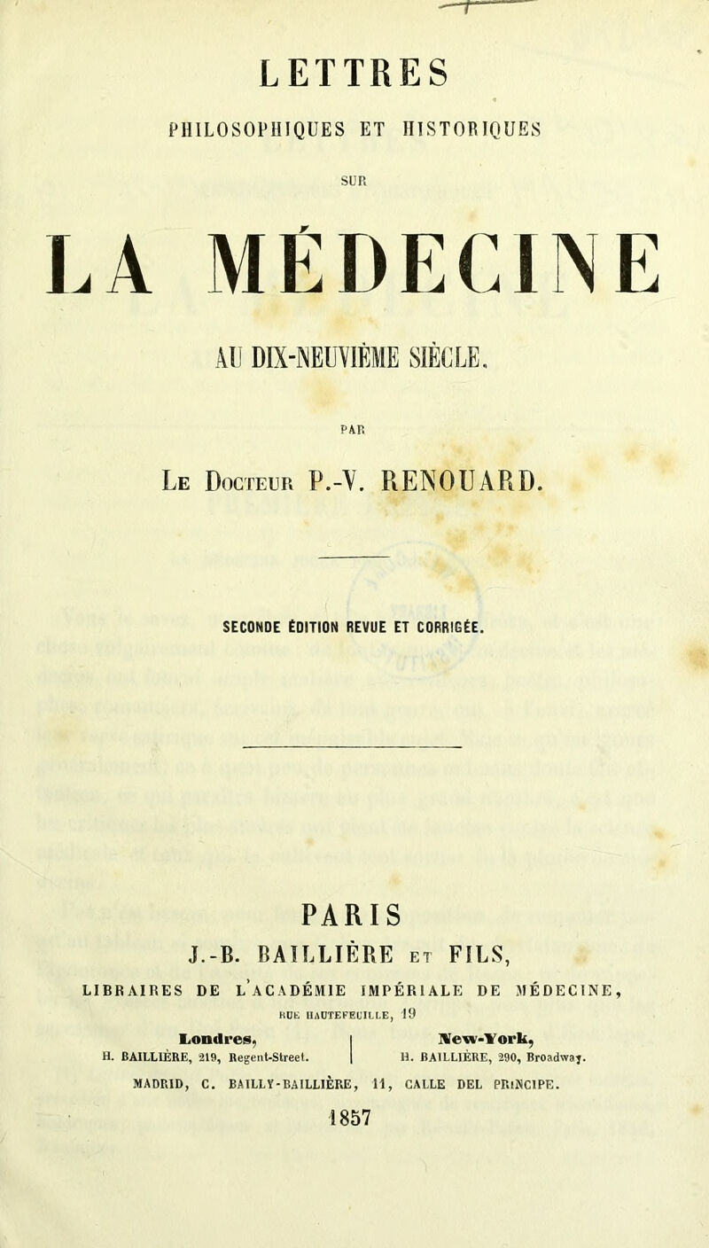 r LETTRES PHILOSOPHIQUES ET HISTORIQUES SUR LA MÉDECINE AU DMEUYIÈME SIÈCLE, PAR Le Docteur P.-Y. RENDUARD. SECONDE ÉDITION REVUE ET CORRIGÉE. PARIS J.-B. BAILLIÈRE et FILS, LIBRAIRES DE l’aCADÉMIE IMPÉRIALE DE MÉDECINE, KÜE IIADTEFEUILI.E, 19 liOndres, i IVe-w-Vork, H. BAILLIÈRE, 219, Begent-Street. 1 H. BAILLIÈRE, 290, Broadwaj. MADRID, C. BAI LL Y-BAILLIÈRE, 11, GALLE DEL PRINCIPE. 1857