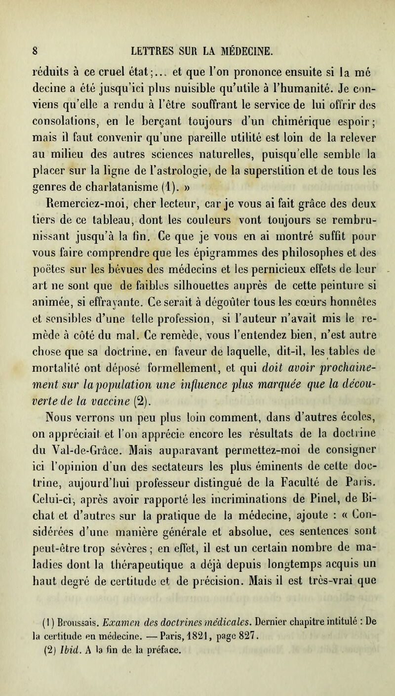 réduits à ce cruel état;... et que l’on prononce ensuite si la mé decine a été jusqu’ici plus nuisible qu’utile à l’humanité. Je con- viens qu’elle a rendu à l’être souffrant le service de lui offrir des consolations, en le berçant toujours d’un chimérique espoir ; mais il faut convenir qu’une pareille utilité est loin de la relever au milieu des autres sciences naturelles, puisqu’elle semble la placer sur la ligne de l’astrologie, de la superstition et de tous les genres de charlatanisme (1). » Remerciez-moi, cher lecteur, car je vous ai fait grâce des deux tiers de ce tableau, dont les couleurs vont toujours se rembru- nissant jusqu’à la fin. Ce que je vous en ai montré suffit pour vous faire comprendre que les épigrammes des philosophes et des poètes sur les bévues des médecins et les pernicieux effets de leur art ne sont que de faibles silhouettes auprès de cette peinture si animée, si effrayante. Ce serait à dégoûter tous les cœurs honnêtes et sensibles d’une telle profession, si l’auteur n’avait mis le re- mède à côté du mal. Ce remède, vous l’entendez bien, n’est autre chose que sa doctrine, en faveur de laquelle, dit-il, les tables de mortalité ont déposé formellement, et qui doit avoir prochaine- ment sur la population une influence plus marquée que la décou- verte de la vaccine (2). Nous verrons un peu plus loin comment, dans d’autres écoles, on appréciait et l’on apprécie encore les résultats de la doctrine du Val-de-Grâce. Mais auparavant permettez-moi de consigner ici l’opinion d’un des sectateurs les plus éminents de cette doc- trine, aujourd’hui professeur distingué de la Faculté de Paiis. Celui-ci, après avoir rapporté les incriminations de Pinel, de Bi- chat et d’autres sur la pratique de la médecine, ajoute : « Con- sidérées d’une manière générale et absolue, ces sentences sont peut-être trop sévères ; en effet, il est un certain nombre de ma- ladies dont la thérapeutique a déjà depuis longtemps acquis un haut degré de certitude et de précision. Mais il est très-vrai que (1 ) Broussais. Examen des doctrines médicales. Dernier chapitre intitulé : De la certitude en médecine. — Paris, 1821, page 827. (2) Ibid. A la fin de la préface.