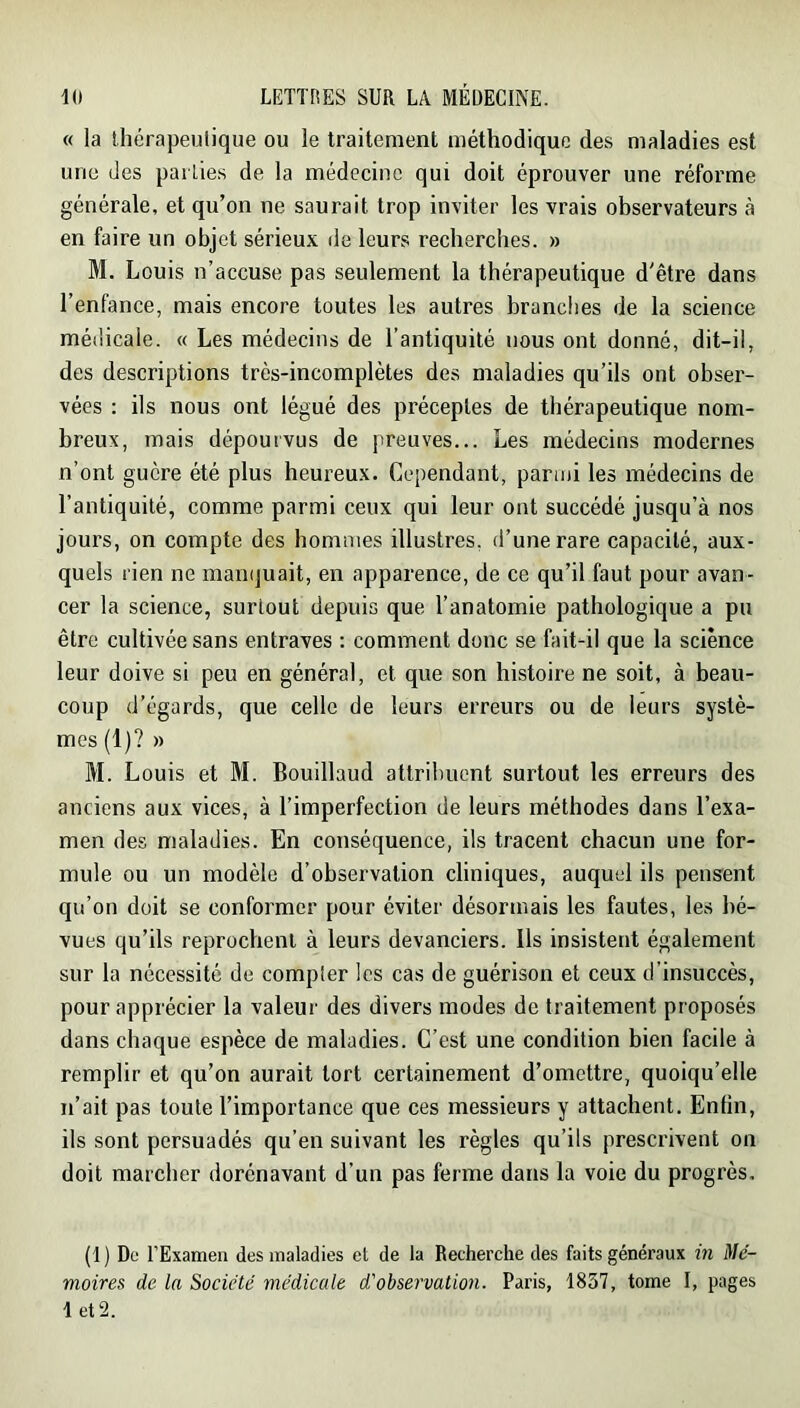 « la thérapeulique ou le traitement méthodique des maladies est une des pailies de la médecine qui doit éprouver une réforme générale, et qu’on ne saurait trop inviter les vrais observateurs à en faire un objet sérieux de leurs recherches. » M. Louis n’accuse pas seulement la thérapeutique d'être dans l’enfance, mais encore toutes les autres branches de la science médicale. « Les médecins de l’antiquité nous ont donné, dit-il, des descriptions très-incomplètes des maladies qu’ils ont obser- vées : ils nous ont légué des préceptes de thérapeutique nom- breux, mais dépourvus de preuves... Les médecins modernes n’ont guère été plus heureux. Cependant, parmi les médecins de l’antiquité, comme parmi ceux qui leur ont succédé jusqu’à nos jours, on compte des hommes illustres, d’une rare capacité, aux- quels rien ne manquait, en apparence, de ce qu’il faut pour avan- cer la science, surtout depuis que l’anatomie pathologique a pu être cultivée sans entraves : comment donc se fait-il que la science leur doive si peu en général, et que son histoire ne soit, à beau- coup d’égards, que celle de leurs erreurs ou de leurs systè- mes (1)? » M. Louis et M. Bouillaud attribuent surtout les erreurs des anciens aux vices, à l’imperfection de leurs méthodes dans l’exa- men des maladies. En conséquence, ils tracent chacun une for- mule ou un modèle d’observation cliniques, auquel ils pensent qu’on doit se conformer pour éviter désormais les fautes, les bé- vues qu’ils reprochent à leurs devanciers. Ils insistent également sur la nécessité de compler les cas de guérison et ceux d’insuccès, pour apprécier la valeur des divers modes de traitement proposés dans chaque espèce de maladies. C’est une condition bien facile à remplir et qu’on aurait tort certainement d’omettre, quoiqu’elle n’ait pas toute l’importance que ces messieurs y attachent. Enfin, ils sont persuadés qu’en suivant les règles qu’ils prescrivent on doit marcber dorénavant d’un pas ferme dans la voie du progrès. (1 ) De l’Examen des maladies et de la Recherche des faits généraux m Mé- moires de la Société médicale d'observation. Paris, 1837, tome I, pages let2.