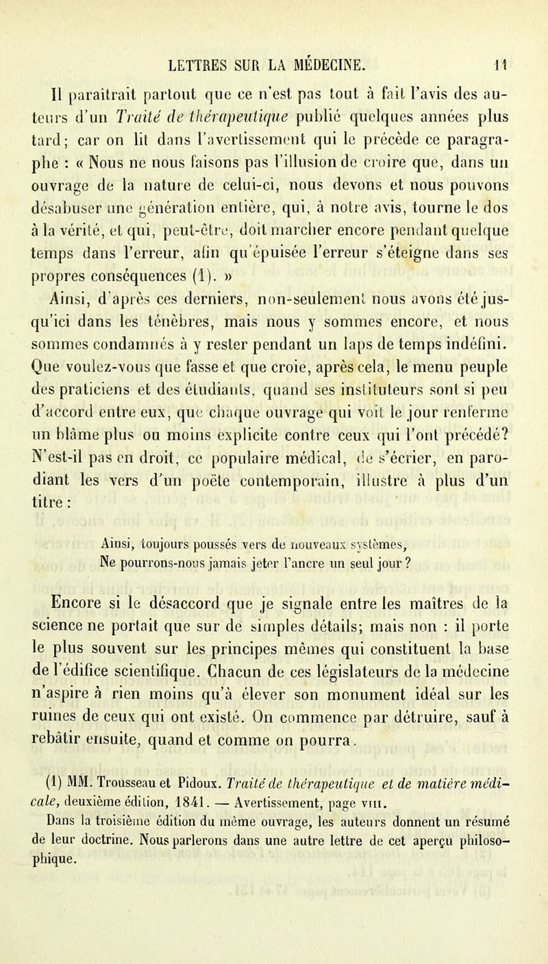 Il paraîtrait partout que ce u’est pas tout à fait l’avis des au- teurs d’uii Traité de thérapeutique publié quelques années plus tard; car on lit dans raverlisseraent qui le précède ce paragra- phe : « Nous ne nous faisons pas l’illusion de croire que, dans un ouvrage de la nature de celui-ci, nous devons et nous pouvons désabuser une génération entière, qui, à notre avis, tourne le dos à la vérité, et qui, peut-être, doit marcher encore pendant quelque temps dans l’erreur, alin qu épuisée l’erreur s’éteigne dans ses propres conséquences (1). » Ainsi, d’après ces derniers, non-seulement nous avons été jus- qu’ici dans les ténèbres, mais nous y sommes encore, et nous sommes condamnés à y rester pendant un laps de temps indéfini. Que voulez-vous que fasse et que croie, après cela, le menu peuple des praticiens et des étudiants, quand ses instituteurs sont si peu d’accord entre eux, que chaque ouvrage qui voit le jour renferme un blâme plus ou moins explicite contre ceux qui l’ont précédé? N’est-il pas en droit, ce populaire médical, de s’écrier, en paro- diant les vers d'un poète contemporain, illustre <à plus d’un titre : Ainsi, toujours poussés vers de nouveaux systèmes. Ne pourrons-nous jamais jeter l’ancre un seul jour? Encore si le désaccord que je signale entre les maîtres de la science ne portait que sur de simples détails; mais non : il porte le plus souvent sur les principes mômes qui constituent la base de l’édifice scientifique. Chacun de ces législateurs de la médecine n’aspire à rien moins qu’à élever son monument idéal sur les ruines de ceux qui ont existé. On commence par détruire, sauf à rebâtir ensuite, quand et comme on pourra. (I) MM. Trousseau et Pidoux. Traité de thérapeutique et de matière médi- cale, deuxième édition, 1841. — Avertissement, page vm. Dans la troisième édition du même ouvrage, les auteurs donnent un résumé de leur doctrine. Nous parlerons dans une autre lettre de cet aperçu philoso- phique.