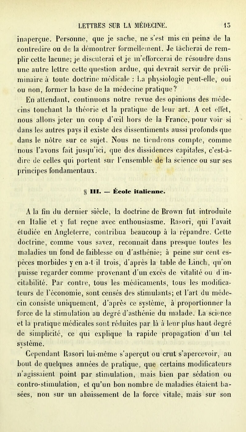 innperçue. Personne, que je sache, ne s’est mis en peine tle la contredire ou de la démontrer formellement. Je lâcherai de rem- plir celte lacune; je discuterai et je m’etl'orcerai de résoudre dans une autre lettre cette question ardue, qui devrait servir de préli- minaire à toute doctrine médicale : i.a physiologie peut-elle, oui ou non, former la base de la médecine pratique? En attendant, continuons notre revue des opinions des méde- cins touchant la théorie et la pratique de leur art. A cet effet, nous allons jeter un coup d’œil hors de la France, pour voir si dans les autres pays il existe des dissentiments aussi profonds que dans le notre sur ce sujet. Nous ne tiondions compte, comme nous l’avons fait jus(ju’ici, que des dissidences capitales, c’est-à- dire de celles qui portent sur l’ensemble de la science ou sur ses principes fondamentaux. § III. — École italienne. A la fin du dernier siècle, la doctrine de Brown fut introduite en Italie et y fut reçue avec enthousiasme. Rasori, qui l’avait étudiée en Angleterre, contribua beaucoup à la répandre. Cette doctrine, comme vous savez, reconnaît dans presque toutes les maladies un fond de faiblesse ou d’asthénie; à peine sur cent es- pèces morbides y en a-t il trois, d’après la table de Linch, qu’on puisse regarder comme provenant d’un excès de vitalité ou d in- citabilité. Par contre, tous les médicaments, tous les modifica- teurs de l’économie, sont censés des stimulants; et l’art du méde- cin consiste uniquement, d’après ce système, à proportionner la force de la stimulation au degré d’asthénie du malade. La science et la pratique médicales sont réduites par là à leur plus haut degré de simplicité, ce qui explique la rapide propagation d’un tel système. Cependant Rasori lui-mcme s’aperçut ou crut s’apercevoir, au bout de quelques années de pratique, que certains modificateurs n’agissaient point par stimulation, mais bien par sédation ou contro-stimulation, et qu’un bon nombre de maladies étaient ba- sées, non sur un abaissement de la force vitale, mais sur son