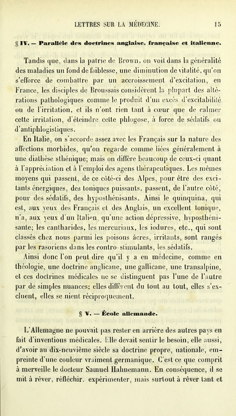 § IV. — Parallèle des doctrines anglaise, française et italienne. Tandis que, dans la patrie de Brown, on voitdans la généralité des maladies un fond de faiblesse, une diminution de vitalité, qu’on s’efforce de combattre par un accroissement d’excitation, en France, les disciples de Broussais considèrent la plupart des alté- rations pathologiques comme le produit d’un excès d’excitabilité ou de l’irritation, et ils n’ont rien tant à cœur que de calmer cette irritation, d’éteindre cette phlogose, à force de sédatifs ou d’antiphlogistiques. En Italie, on s’accorde assez avec les Français sur la nature des affections morbides, qu’on regarde comme liées généralement à une diathèse sthénique; mais on diffère beaucoup de ceux-ci quant à l’appréciation et à l’emploi des agens thérapeutiques. Les mêmes moyens qui passent, de ce côté-ci des Alpes, pour être des exci- tants énergiques, des toniques puissants, passent, de l’autre côté, pour des sédatifs, des hyposthénisants. Ainsi le quinquina, qui est, aux yeux des Français et des Anglais, un excellent tonique, n’a, aux yeux d’un Itali-^n, qu’une action dépressive, bypostbéni- sante; les cantharides, les mercuriaux, les iodures, etc., qui sont classés chez nous parmi les poisons âcres, irritants, sont rangés par les rasoriens dans les contre-stimulants, les sédatifs. Ainsi donc l’on peut dire qu’il y a en médecine, comme en théologie, une doctrine anglicane, une gallicane, une transalpine, et ces doctrines médicales ne se distinguent pas l’une de l’autre par de simples nuances; elles diffèrent du tout au tout, elles s’ex- cluent, elles se nient réciproquement, g V. — École allemande. L’Allemagne ne pouvait pas rester en arrière des autres pays en fait d’inventions médicales. File devait sentir le besoin, elle aussi, d’avoir au dix-neuvième siècle sa doctrine propre, nationale, em- preinte d’une couleur vraiment germanique. C’est ce que comprit à merveille le docteur Samuel Ilahnemann. En conséquence, il se mit à rêver, réfléchir, expérimenter, mais surtout à rêver tant et