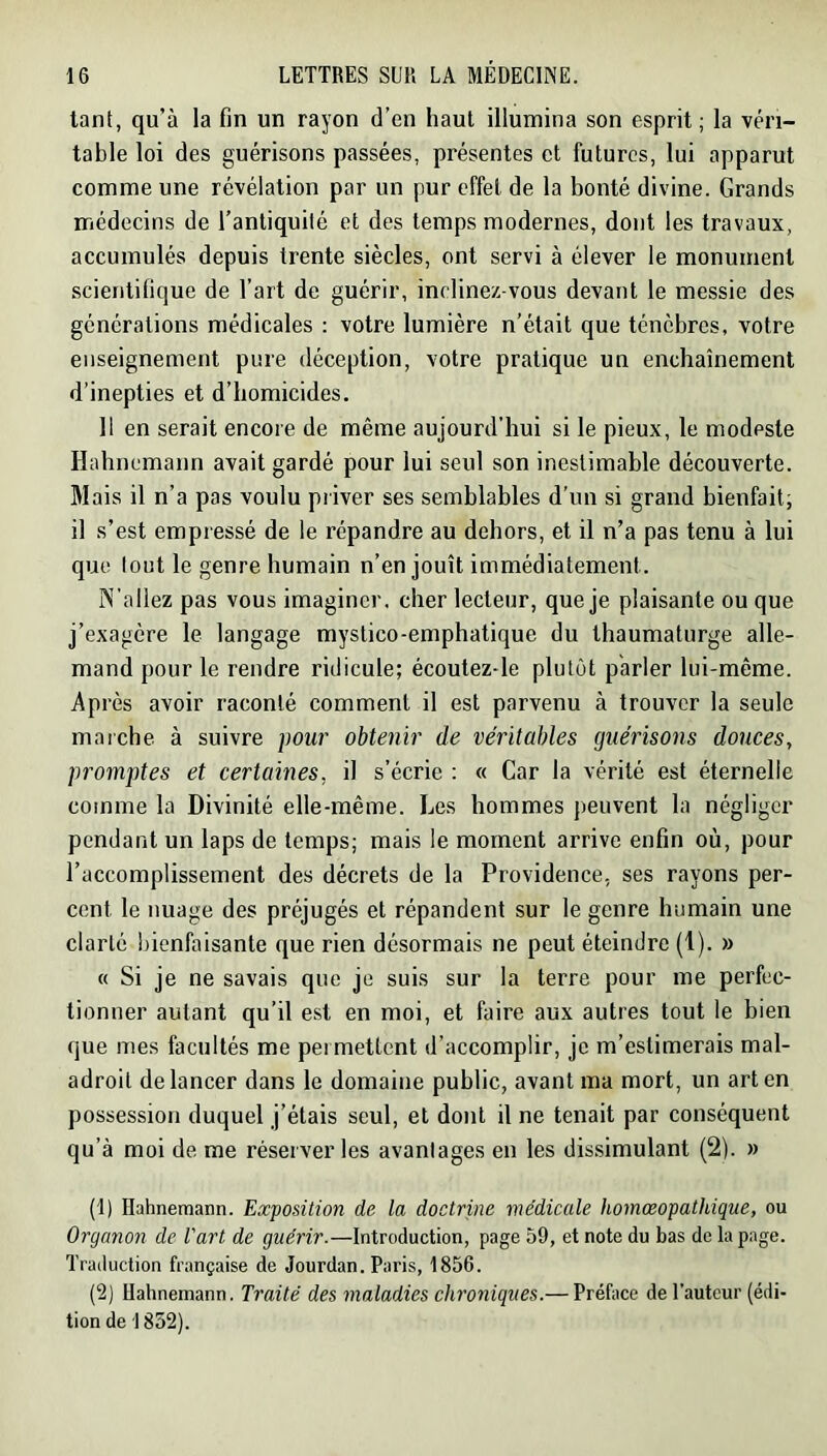 tant, qu’à la fin un rayon d’en haut illumina son esprit; la véri- table loi des guérisons passées, présentes et futures, lui apparut comme une révélation par un pur effet de la bonté divine. Grands médecins de l’antiquité et des temps modernes, dont les travaux, accumulés depuis trente siècles, ont servi à élever le monument scientifique de l’art de guérir, inclinez-vous devant le messie des générations médicales : votre lumière n’était que ténèbres, votre enseignement pure déception, votre pratique un enchaînement d’inepties et d’homicides. 11 en serait encore de même aujourd’hui si le pieux, le modeste Hahncmann avait gardé pour lui seul son inestimable découverte. Mais il n’a pas voulu priver ses semblables d'un si grand bienfait, il s’est empressé de le répandre au dehors, et il n’a pas tenu à lui que tout le genre humain n’en jouît immédiatement. N’allez pas vous imaginer, cher lecteur, que je plaisante ou que j’exagère le langage mystico-emphatique du thaumaturge alle- mand pour le rendre ridicule; écoutez-le plutôt parler lui-même. Après avoir raconté comment il est parvenu à trouver la seule marche à suivre pour obtenir de véritables guérisons douces, promptes et certaines, il s’écrie ; « Car la vérité est éternelle comme la Divinité elle-même. Les hommes peuvent la négliger pendant un laps de temps; mais le moment arrive enfin où, pour l’accomplissement des décrets de la Providence, ses rayons per- cent le nuage des préjugés et répandent sur le genre humain une clarté bienfaisante que rien désormais ne peut éteindre (1). » « Si je ne savais que je suis sur la terre pour me perfec- tionner autant qu’il est en moi, et faire aux autres tout le bien que mes facultés me permettent d’accomplir, je m’estimerais mal- adroit de lancer dans le domaine public, avant ma mort, un art en possession duquel j’étais seul, et dont il ne tenait par conséquent qu’à moi de me réserver les avantages en les dissimulant (2). » (1) Hahnemann. Exposition de la doctrine médicale homœopathique, ou Organon de Part de guérir.—Introduction, page 59, et note du bas de la page. Traduction française de Jourdan. Paris, 1856. (2) Hahnemann. Traité des maladies chroniques.— Préface de l’auteur (édi- tion de 1852).