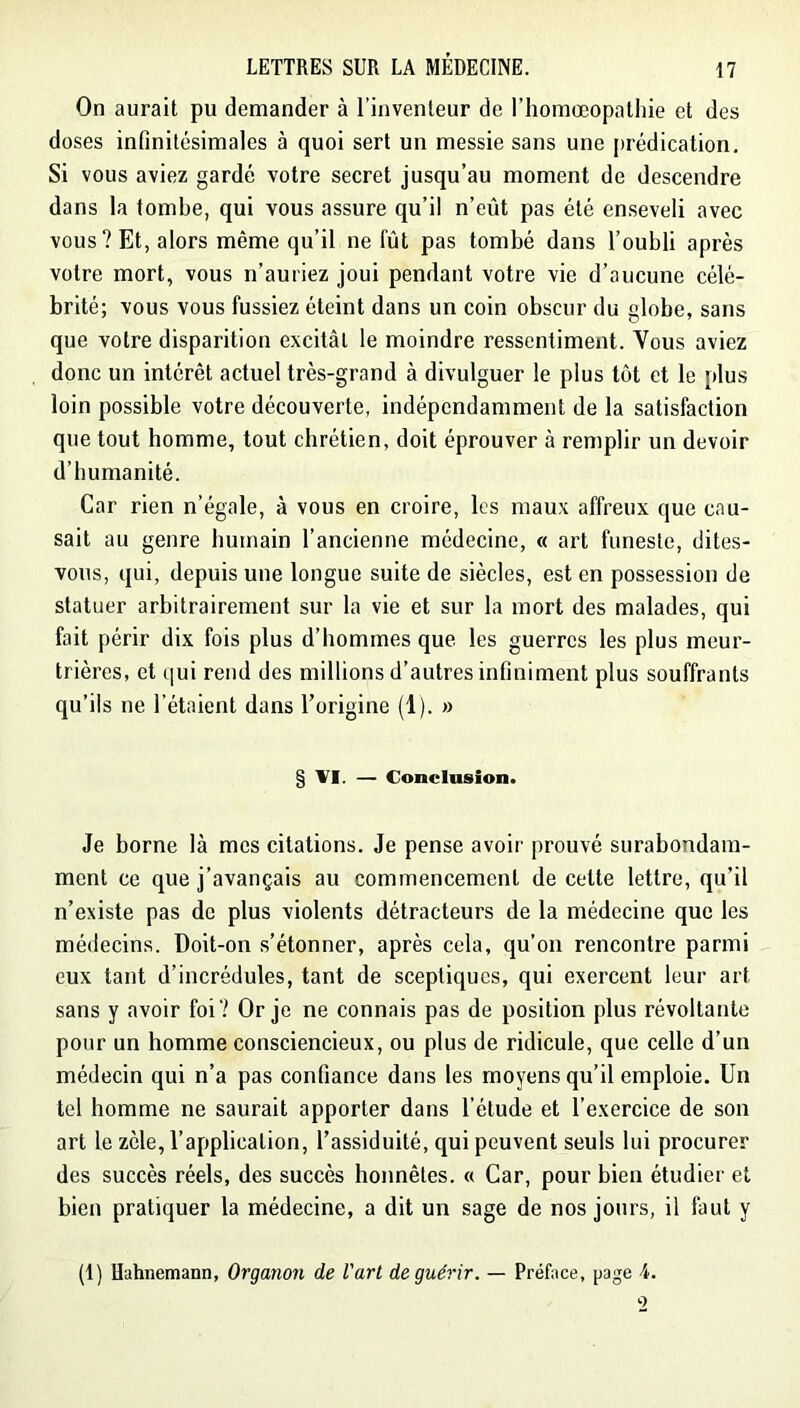 On aurait pu demander à l’inventeur de l’homœopatliie et des doses infinitésimales à quoi sert un messie sans une prédication. Si vous aviez gardé votre secret jusqu’au moment de descendre dans la tombe, qui vous assure qu’il n’eût pas été enseveli avec vous? Et, alors même qu’il ne fût pas tombé dans l’oubli après votre mort, vous n’auriez joui pendant votre vie d’aucune célé- brité; vous vous fussiez éteint dans un coin obscur du globe, sans que votre disparition excitât le moindre ressentiment. Vous aviez donc un intérêt actuel très-grand à divulguer le plus tôt et le plus loin possible votre découverte, indépendamment de la satisfaction que tout homme, tout chrétien, doit éprouver à remplir un devoir d’humanité. Car rien n’égale, à vous en croire, les maux affreux que cau- sait au genre humain l’ancienne médecine, « art funeste, dites- vous, qui, depuis une longue suite de siècles, est en possession de statuer arbitrairement sur la vie et sur la mort des malades, qui fait périr dix fois plus d’hommes que les guerres les plus meur- trières, et qui rend des millions d’autres infiniment plus souffrants qu’ils ne l’étaient dans l’origine (1). » § VI. — Conclusion. Je borne là mes citations. Je pense avoir prouvé surabondam- ment ce que j’avançais au commencement de cette lettre, qu’il n’existe pas de plus violents détracteurs de la médecine que les médecins. Doit-on s’étonner, après cela, qu’on rencontre parmi eux tant d’incrédules, tant de sceptiques, qui exercent leur art sans y avoir foi? Or je ne connais pas de position plus révoltante pour un homme consciencieux, ou plus de ridicule, que celle d’un médecin qui n’a pas confiance dans les moyens qu’il emploie. Un tel homme ne saurait apporter dans l’étude et l’exercice de son art le zèle, l’application, l’assiduité, qui peuvent seuls lui procurer des succès réels, des succès honnêtes. « Car, pour bien étudier et bien pratiquer la médecine, a dit un sage de nos jours, il faut y (t) Uahnemann, Organon de l'art de guérir. — Préface, page 4. 2