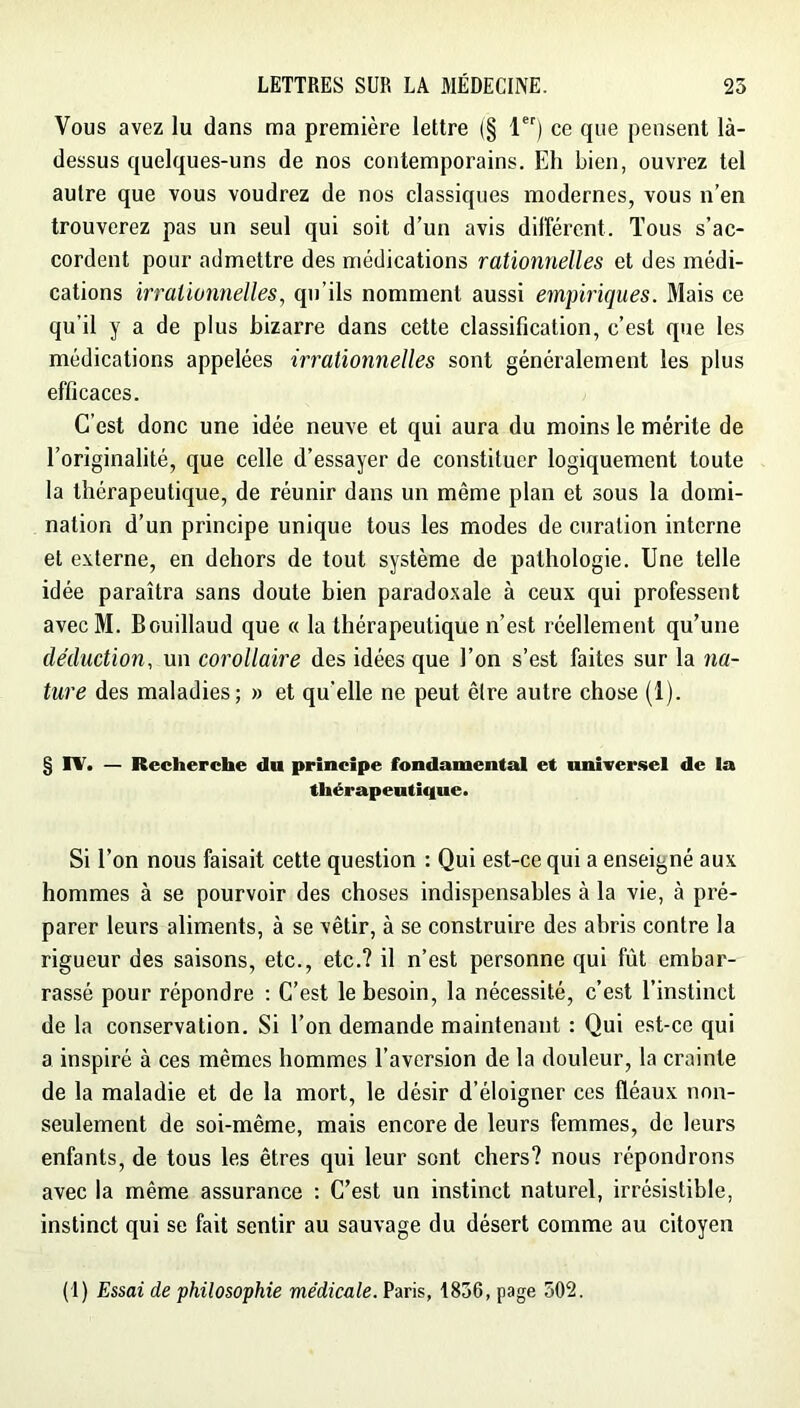 Vous avez lu dans ma première lettre (§ 1) ce que pensent là- dessus quelques-uns de nos contemporains. Eh bien, ouvrez tel autre que vous voudrez de nos classiques modernes, vous n’en trouverez pas un seul qui soit d’un avis différent. Tous s’ac- cordent pour admettre des médications rationnelles et des médi- cations irrationnelles, qu’ils nomment aussi empiriques. Mais ce qu’il y a de plus bizarre dans cette classification, c’est que les médications appelées irrationnelles sont généralement les plus efficaces. C’est donc une idée neuve et qui aura du moins le mérite de l’originalité, que celle d’essayer de constituer logiquement toute la thérapeutique, de réunir dans un même plan et sous la domi- nation d’un principe unique tous les modes de curation interne et externe, en dehors de tout système de pathologie. Une telle idée paraîtra sans doute bien paradoxale à ceux qui professent avecM. Bouillaud que « la thérapeutique n’est réellement qu’une déduction, un corollaire des idées que l’on s’est faites sur la na- ture des maladies; » et qu’elle ne peut être autre chose (1). § IV. — Recherche du principe fondamental et nniirer.sel de ia thérapeutique. Si l’on nous faisait cette question : Qui est-ce qui a enseigné aux hommes à se pourvoir des choses indispensables à la vie, à pré- parer leurs aliments, à se vêtir, à se construire des abris contre la rigueur des saisons, etc., etc.? il n’est personne qui fût embar- rassé pour répondre : C’est le besoin, la nécessité, c’est l’instinct de la conservation. Si l’on demande maintenant : Qui est-ce qui a inspiré à ces mêmes hommes l’aversion de la douleur, la crainte de la maladie et de la mort, le désir d’éloigner ces fléaux non- seulement de soi-même, mais encore de leurs femmes, de leurs enfants, de tous les êtres qui leur sont chers? nous répondrons avec la même assurance : C’est un instinct naturel, irrésistible, instinct qui se fait sentir au sauvage du désert comme au citoyen (1) Essai de philosophie médicale. Paris, 1856, page 502.