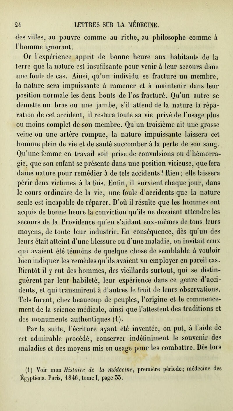 des villes, au pauvre comme au riche, au philosophe comme à l’homme ignorant. Or l’expérience apprit de bonne heure aux habitants de la terre que la nature est insuffisante pour venir à leur secours dans une foule de cas. Ainsi, qu’un individu se fracture un membre, la nature sera impuissante à ramener et à maintenir dans leur position normale les deux bouts de l’os fracturé. Qu’un autre se démette un bras ou une jambe, s’il attend de la nature la répa- ration de cet accident, il restera toute sa vie privé de l’usage plus ou moins complet de son membre. Qu’un troisième ait une grosse veine ou une artère rompue, la nature impuissante laissera cet homme plein de vie et de santé succomber à la perte de son sang. Qu’une femme en travail soit prise de convulsions ou d’hémorra- gie, que son enfant se présente dans une position vicieuse, que fera dame nature pour remédier à de tels accidents? Rien; elle laissera périr deux victimes à la fois. Enfin, il survient chaque jour, dans le cours ordinaire de la vie, une foule d’accidents que la nature seule est incapable de réparer. D’où il résulte que les hommes ont acquis de bonne heure la conviction qu’ils ne devaient attendre les secours de la Providence qu’en s’aidant eux-mêmes de tous leurs moyens, de toute leur industrie. En conséquence, dès qu’un des leurs était atteint d’une blessure ou d’une maladie, on invitait ceux qui avaient été témoins de quelque chose de semblable à vouloir bien indiquer les remèdes qu’ils avaient vu employer en pareil cas. Bientôt il y eut des hommes, des vieillards surtout, qui se distin- guèrent par leur habileté, leur expérience dans ce genre d’acci- dents, et qui transmirent à d’autres le fruit de leurs observations. Tels furent, chez beaucoup de peuples, l’origine et le commence- ment de la science médicale, ainsi que l’attestent des traditions et des monuments authentiques (1). Par la suite, l’écriture ayant été inventée, on put, à l’aide de cet admirable procédé, conserver indéfiniment le souvenir des maladies et des moyens mis en usage pour les combattre. Dès lors (1) Voir mon Histoire de la médecine, première période; médecine des Égyptiens. Paris, 1846, tomel, page 33.