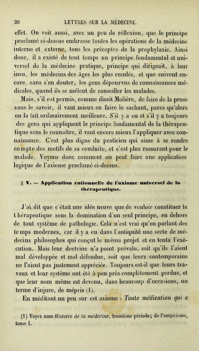 effet. On voit aussi, avec un peu de réflexion, que le principe proclamé ci-dessus embrasse toutes les opérations de la médecine interne et externe, tous les préceptes de la prophylaxie. Ainsi donc, il a existé de tout temps un principe fondamental et uni- versel de la médecine pratique, principe qui dirigeait, à leur insu, les médecins des âges les plus reculés, et que suivent en- core, sans s’en douter, les gens dépourvus de connaissances mé- dicales, quand ils se mêlent de conseiller les malades. Mais, s’il est permis, comme disait Molière, de faire de la prose sans le savoir, il vaut mieux en faire le sachant, parce qu’alors on la lait ordinairement meilleure. S’il y a eu et s’il y a. toujours des gens qui a])pliquent le principe fondamental de la thérapeu- tique sans le connaître, il vaut encore mieux l’appliquer avec con- naissance. C’est plus digne du praticien qui aime à se rendre compte des motifs de sa conduite, et c’est plus rassurant pour le malade. Voyons donc comment on peut faire une application logique de l’axiome proclamé ci-dessus. § V. — Application rationnelle de l’axiome universel de la thérapeutique. J’ai dit que c'était une idée neuve que de vouloir constituer la thérapeutique sous la domination d’un seul principe, en dehors de tout système de pathologie. Cela n’est vrai qu’en parlant des temps modernes, car il y a eu dans l’antiquité une secte de mé- decins philosophes qui conçut le même projet et en tenta l’exé- cution. Mais leur doctrine n’a point prévalu, soit qu’ils l’aient mal développée et mal défendue, soit que leurs contemporains ne l’aient pas justement appréciée. Toujours est-il que leurs tra- vaux et leur système ont été à peu près complètement perdus, et que leur nom même est devenu, dans beaucoup d’occasions, un terme d’injure, de mépris (1). En méditant un peu sur cet axiome : Toute médication qui a (1) Voyez mon Histoire de la médecine, troisième période; de l’empirisme, tome I.