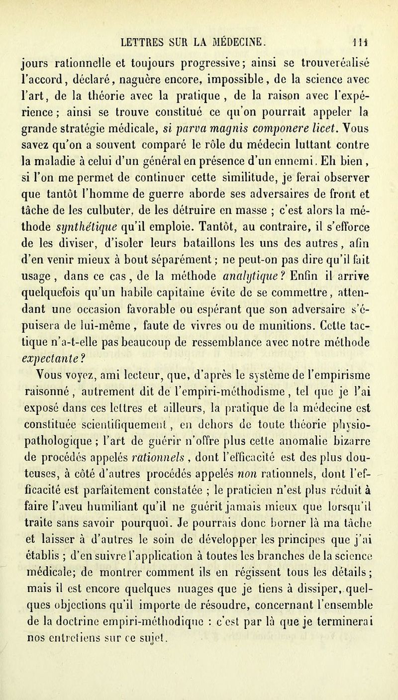 jours rationnelle et toujours progressive; ainsi se trouveréalisé l’accord, déclaré, naguère encore, impossible, de la science avec l’art, de la théorie avec la pratique, de la raison avec l’expé- rience ; ainsi se trouve constitué ce qu’on pourrait appeler la grande stratégie médicale, si parva magnis componere licet. Vous savez qu'on a souvent comparé le rôle du médecin luttant contre la maladie à celui d’un général en présence d’un ennemi. Eh bien , si l’on me permet de continuer cette similitude, je ferai observer que tantôt l’homme de guerre aborde ses adversaires de front et lâche de les culbuter, de les détruire en masse ; c’est alors la mé- thode synthétique qu’il emploie. Tantôt, au contraire, il s’efforce de les diviser, d’isoler leurs bataillons les uns des autres, afin d’en venir mieux à bout séparément ; ne peut-on pas dire qu’il fait usage, dans ce cas, de la méthode anahjtique? Enfin il arrive quelquefois qu’un habile capitaine évite de se commettre, atten- dant une occasion favorable ou espérant que son adversaire s’é- puisera de lui-même , faute de vivres ou de munitions. Cette tac- tique n’a-t-elle pas beaucoup de ressemblance avec notre méthode expectante ? Vous voyez, ami lecteur, que, d’après le système de l’empirisme raisonné, autrement dit de l’empiri-méthodisme, tel i]ue je l’ai exposé dans ces lettres et ailleurs, la pratique de la médecine est constituée scientifiquement , en dehors de toute théorie physio- pathologique ; l’art de guérir n’offre plus cette anomalie bizarre de procédés appelés rationnels , dont l’efficacité est des plus dou- teuses, à côté d’autres procédés appelés non rationnels, dont l’ef- ficacité est parfaitement constatée ; le praticien n’est plus réduit à faire l’aveu humiliant qu’il ne guérit jamais mieux que lorsqu’il traite sans savoir pourquoi. Je pourrais donc borner là ma lâche et laisser à d’autres le soin do développer les principes que j’ai établis ; d’en suivre l’application à toutes les branches de la science médicale; de montrer comment ils en régissent tous les détails ; mais il est encore quelques nuages que je tiens à dissiper, quel- ques objcclions qu’il importe de résoudre, concernant l’ensemble de la doctrine empiri-méthodiquo ; c’est par là que je terminerai nos entretiens sur ce sujet.