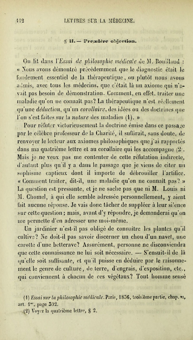 g iS.— Pa'ciBÎèPC o'ajceiîon. Oti lit dans VEssai de philosophie medicale de i\i. Ilûuiiland : « >'üiis avons démontiô précédeminenl que le diagnostic était le fondement essentiel de la tlicrapculique, ou plutôt nous avons admis, avec tous les médecins, que c’était là un axiome qui n’a- vait pas besoin do démonstration. Comment, en effet, traiter une maladie qu’on ne connaît pas? La thérapeutique n'est réellement qu’une déduction, qu’un corollaire, des idées ou des doctrines (pie l’on s’est faites sur la nature des maladies (1). » Pour réfuter victorieusement la doctrine émise dans ce passage par le célèbre professeur de la Charité, il suflirait, sans doute, de renvoyer le lecteur aux axiomes philosophiques que j’ai rapportés dans ma quatrième lettre et au corollaire qui les accompagne (2'. Mais je ne veux pas me contenter de cette réfutation indirecte, d’aulant plus qu'il y a dans le passage que je viens de citer un sophisme captieux dont il importe de débrouiller l’artifice. « Comment traiter, dit-il, une maladie qu’on ne connaît pas? » La (|uestion est pressante, et je ne sache pas que ni M. Louis ni M. Chomel, à qui elle semble adressée personnellement, y aient fait aucune léponse. .Te vais donc tâcher de suppléer à leur sücnce sur cette question ; mais, avant d’y répondre, je demanderai qu’on me permette d’en adresser une moi-même. Un jardinier n’est-il pas obligé de connaître les [)lantcs qu’il cultive? r\’e doit-il pas savoir discerner un chou d’un navet, une carotte d’une betterave? Assurément, personne ne disconviendra que cette connaissance ne lui soit nécessaire. — S’ensuit-il de là ([u’elle soit suffisante, et (pi’il puisse en déduire par le raisonne- ment le genre de culture, do terre, d’engrais, d’exposition, etc., qui conviennent à chacun de ces végétaux? Tout homme sensé (t) Essai sur la philosophie medicale. Vnris, I8Ô6, troisième partie, chap.Ti, art. 1, page 302. (2) Voyez la ([ualricine IcltiT, § 2.