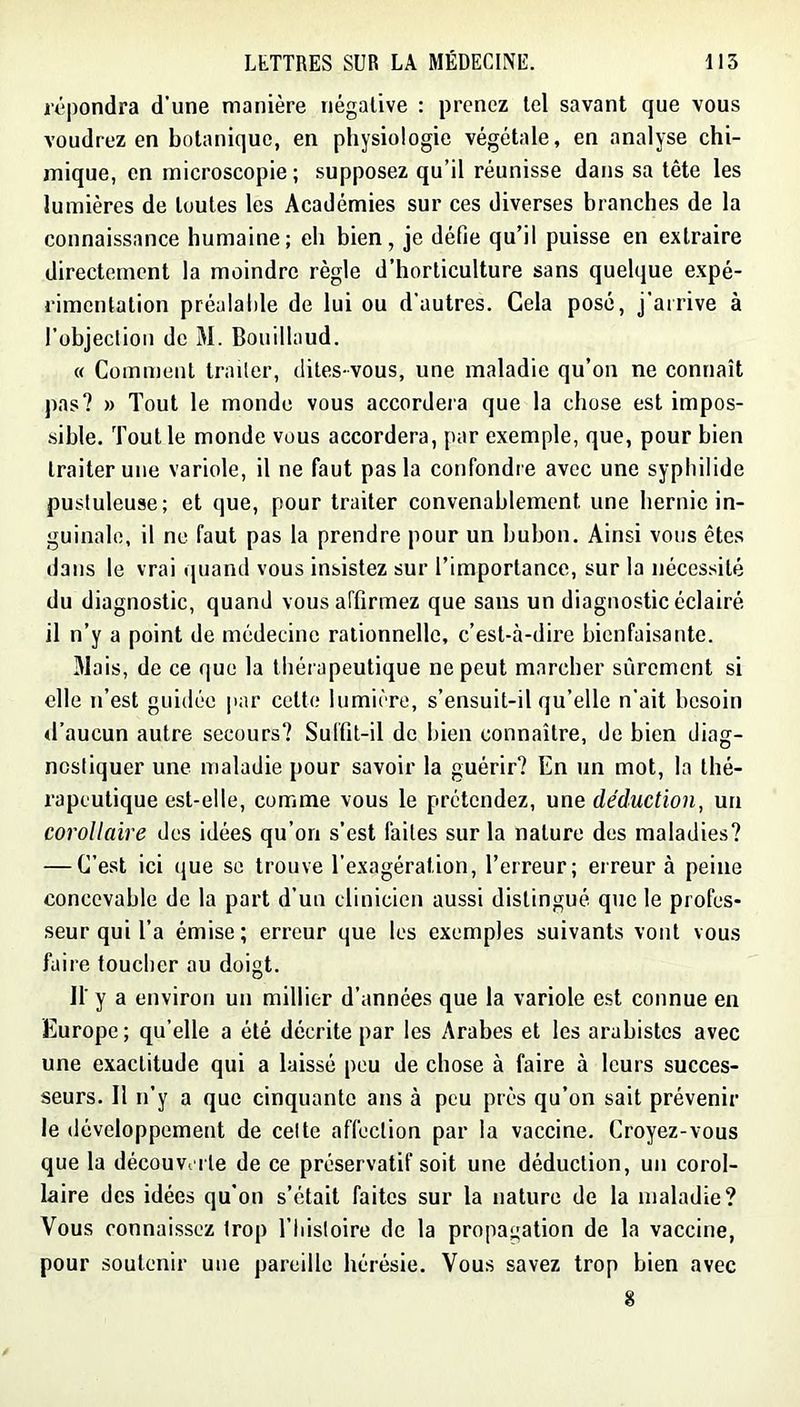 répondra d’une manière négative : prenez tel savant que vous voudrez en botanique, en physiologie végétale, en analyse chi- mique, en microscopie; supposez qu’il réunisse dans sa tête les lumières de toutes les Académies sur ces diverses branches de la connaissance humaine; eh bien, je défie qu’il puisse en extraire directement la moindre règle d’horticulture sans quelque expé- rimentation préalable de lui ou d'autres. Cela posé, j’arrive à l’objeclioii de M. Bouillaud. « Comiuent trader, dites-vous, une maladie qu’on ne connaît pas? » Tout le monde vous accordera que la chose est impos- sible. Tout le monde vous accordera, par exemple, que, pour bien traiter une variole, il ne faut pas la confondre avec une syphilide pustuleuse; et que, pour traiter convenablement une hernie in- guinale, il ne faut pas la prendre pour un bubon. Ainsi vous êtes dans le vrai quand vous insistez sur l’importance, sur la nécessité du diagnostic, quand vous affirmez que sans un diagnostic éclairé il n’y a point de médecine rationnelle, c’est-à-dire bienfaisante. Mais, de ce que la tliérapeutique ne peut marcher sûrement si elle n’est guidée par cette lumière, s’ensuit-il qu’elle n’ait besoin d’aucun autre secours? Suffit-il de bien connaître, de bien diag- nostiquer une maladie pour savoir la guérir? En un mot, la thé- rapeutique est-elle, comme vous le prétendez, une déduction, un corollaire des idées qu’on s’est faites sur la nature des maladies? — C’est ici que se trouve l’exagération, l’erreur; erreur à peine concevable de la part d’un clinicien aussi distingué que le profes- seur qui l’a émise; erreur que les exemples suivants vont vous faire toucher au doigt. ir y a environ un millier d’années que la variole est connue en Europe; qu’elle a été décrite par les Arabes et les arabistes avec une exactitude qui a laissé peu de chose à faire à leurs succes- seurs. Il n’y a que cinquante ans à peu près qu’on sait prévenir le développement de celte affection par la vaccine. Croyez-vous que la découVi i le de ce préservatif soit une déduction, un corol- laire des idées qu’on s’était faites sur la nature de la maladie? Vous connaissez trop l’Insloire de la propagation de la vaccine, pour soutenir une pareille hérésie. Vous savez trop bien avec 8