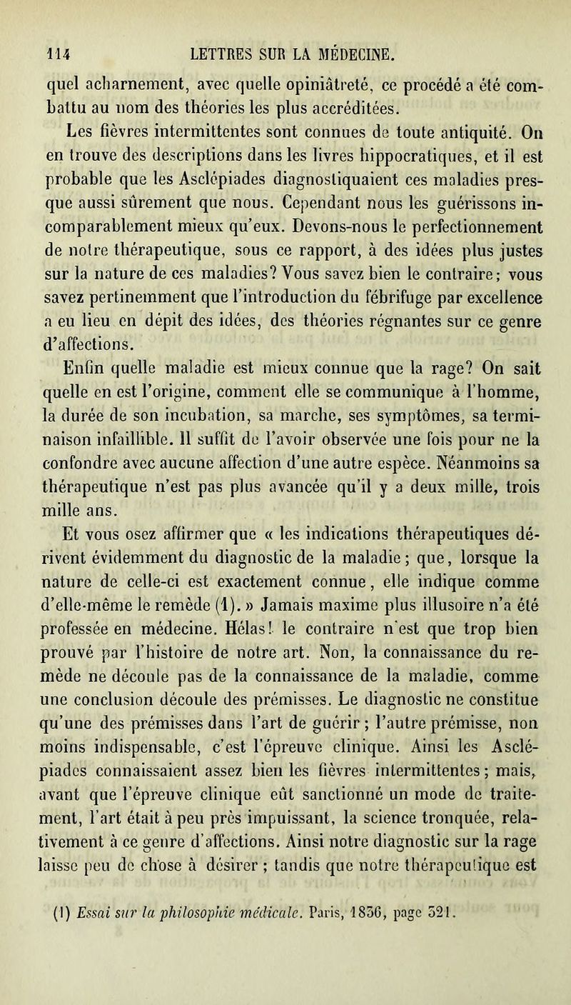 quel acharnement, avec quelle opiniâtreté, ce procédé a été com- battu au nom des théories les plus accréditées. Les fièvres intermittentes sont connues de toute antiquité. On en trouve des descriptions dans les livres hippocratiques, et il est probable que les Asclcpiades diagnostiquaient ces maladies pres- que aussi sûrement que nous. Cependant nous les guérissons in- comparablement mieux qu’eux. Devons-nous le perfectionnement de notre thérapeutique, sous ce rapport, à des idées plus justes sur la nature de ces maladies? Vous savez bien le contraire; vous savez pertinemment que l’introduction du fébrifuge par excellence a eu lieu en dépit des idées, des théories régnantes sur ce genre d’affections. Enfin quelle maladie est mieux connue que la rage? On sait quelle en est l’origine, comment elle se communique à l’homme, la durée de son incubation, sa marche, ses symptômes, sa termi- naison infaillible. 11 suffit de l’avoir observée une fois pour ne la confondre avec aucune affection d’une autre espèce. Néanmoins sa thérapeutique n’est pas plus avancée qu’il y a deux mille, trois mille ans. Et vous osez affirmer que « les indications thérapeutiques dé- rivent évidemment du diagnostic de la maladie; que, lorsque la nature de celle-ci est exactement connue, elle indique comme d’elle-même le remède (1). » Jamais maxime plus illusoire n’a été professée en médecine. Hélas! le contraire n'est que trop bien prouvé par l’histoire de notre art. Non, la connaissance du re- mède ne découle pas de la connaissance de la maladie, comme une conclusion découle des prémisses. Le diagnostic ne constitue qu’une des prémis.ses dans l’art de guérir ; l’autre prémisse, non moins indispensable, c’est l’épreuve clinique. Ainsi les Asclé- piades connaissaient assez bien les fièvres intermittentes ; mais, avant que l’épreuve clinique eût sanctionné un mode de traite- ment, l’art était à peu près impuissant, la science tronquée, rela- tivement à ce genre d’affections. Ainsi notre diagnostic sur la rage laisse peu de chose à désirer ; tandis que notre thérapeutique est (I) Essai sur la philosophie médicale. Paris, 1850, page 521.