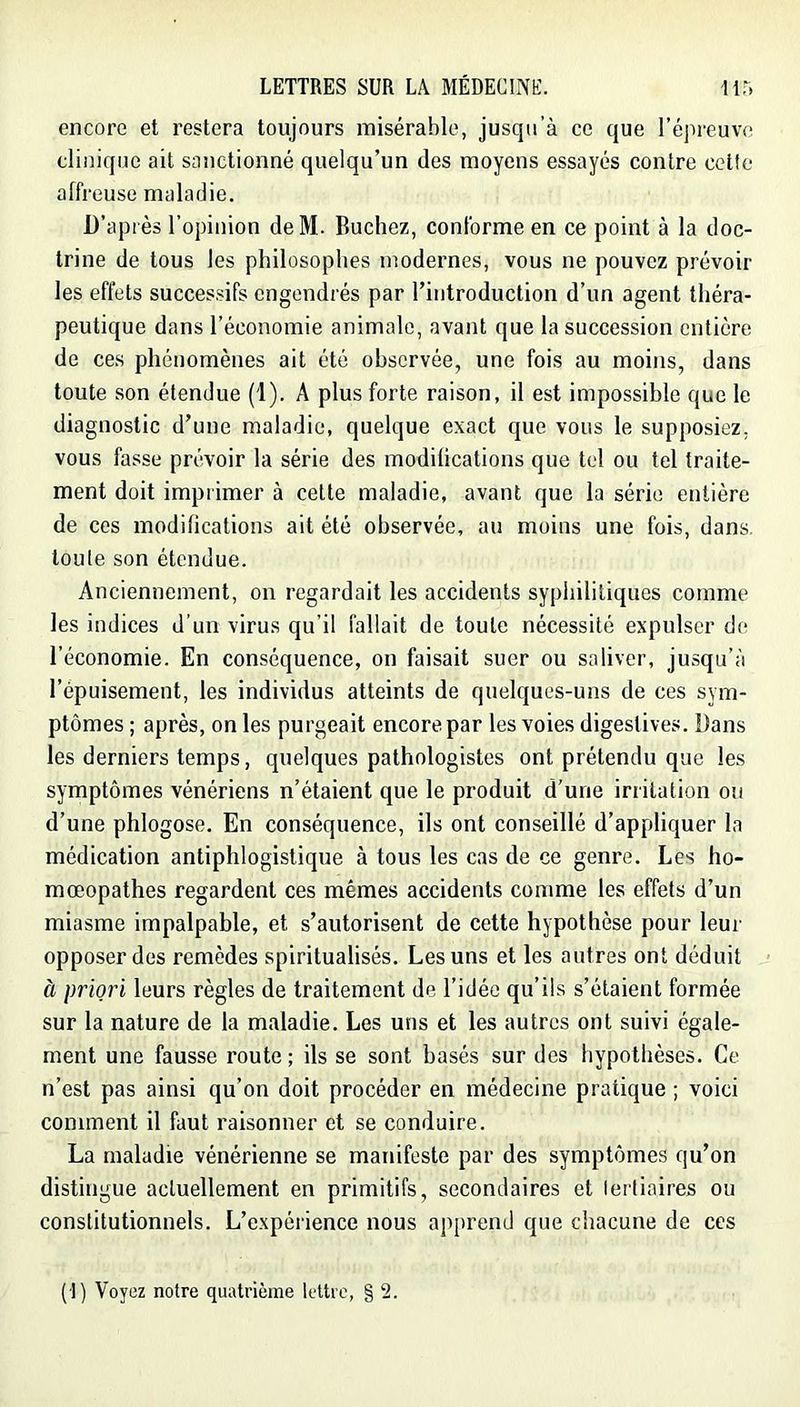 encore et restera toujours misérable, jusqu’à ce que l’épreuve clinique ait sanctionné quelqu’un des moyens essayés contre celle affreuse maladie. D’après l’opinion deM. Bûchez, conforme en ce point à la doc- trine de tous les philosophes modernes, vous ne pouvez prévoir les effets successifs engendrés par l’introduction d’un agent théra- peutique dans l’économie animale, avant que la succession entière de ces phénomènes ait été observée, une fois au moins, dans toute son étendue (1). A plus forte raison, il est impossible que le diagnostic d’une maladie, quelque exact que vous le supposiez, vous fasse prévoir la série des modilications que tel ou tel traite- ment doit imprimer à cette maladie, avant que la série entière de ces modilications ait été observée, au moins une fois, dans, toute son étendue. Anciennement, on regardait les accidents syphilitiques comme les indices d’un virus qu’il fallait de toute nécessité expulser de l’économie. En conséquence, on faisait suer ou saliver, jusqu’à l’épuisement, les individus atteints de quelques-uns de ces sym- ptômes ; après, on les purgeait encore par les voies digestives. Dans les derniers temps, quelques pathologistes ont prétendu que les symptômes vénériens n’étaient que le produit d’une irritation ou d’une phlogose. En conséquence, ils ont conseillé d’appliquer la médication antiphlogistique à tous les cas de ce genre. Les ho- mœopathes regardent ces mêmes accidents comme les effets d’un miasme impalpable, et s’autorisent de cette hypothèse pour leur opposer des remèdes spiritualisés. Les uns et les autres ont déduit à priori leurs règles de traitement de l’idée qu’ils s’étaient formée sur la nature de la maladie. Les uns et les autres ont suivi égale- ment une fausse route ; ils se sont basés sur des hypothèses. Ce n’est pas ainsi qu’on doit procéder en médecine pratique ; voici comment il faut raisonner et se conduire. La maladie vénérienne se manifeste par des symptômes qu’on distingue actuellement en primitifs, secondaires et lerliaires ou constitutionnels. L’expérience nous apprend que chacune de ces