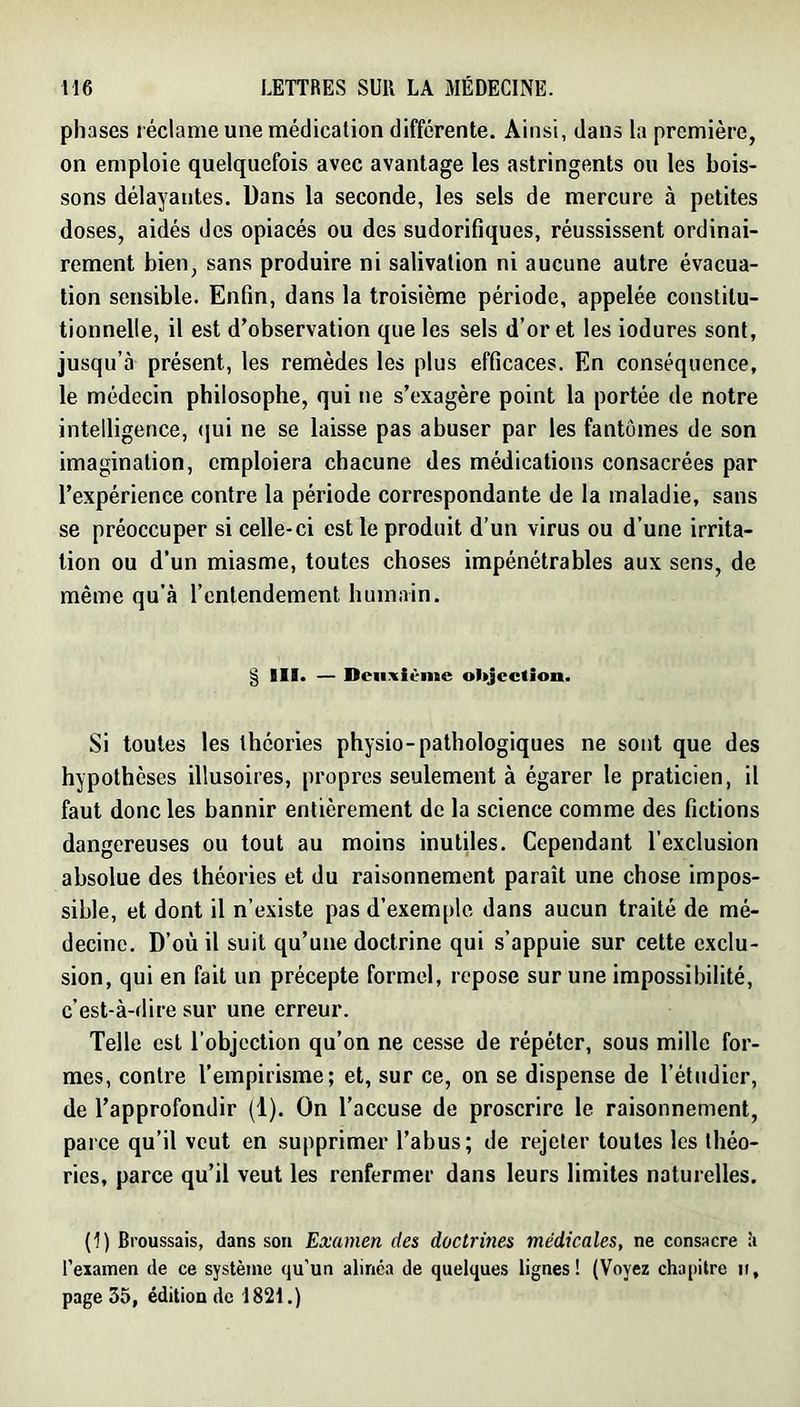 phases réclame une médication différente. Ainsi, dans la première, on emploie quelquefois avec avantage les astringents ou les bois- sons délayantes. Dans la seconde, les sels de mercure à petites doses, aidés des opiacés ou des sudorifiques, réussissent ordinai- rement bien, sans produire ni salivation ni aucune autre évacua- tion sensible. Enfin, dans la troisième période, appelée constitu- tionnelle, il est d’observation que les sels d’or et les iodures sont, jusqu’à présent, les remèdes les plus efficaces. En conséquence, le médecin philosophe, qui ne s’exagère point la portée de notre intelligence, (]ui ne se laisse pas abuser par les fantômes de son imagination, emploiera chacune des médications consacrées par l’expérience contre la période correspondante de la maladie, sans se préoccuper si celle-ci est le produit d’un virus ou d’une irrita- tion ou d’un miasme, toutes choses impénétrables aux sens, de même qu’à l’entendement humain. § III. — Dciixiènie objection. Si toutes les théories physio-pathologiques ne sont que des hypothèses illusoires, propres seulement à égarer le praticien, il faut donc les bannir entièrement de la science comme des fictions dangereuses ou tout au moins inutiles. Cependant l’exclusion absolue des théories et du raisonnement paraît une chose impos- sible, et dont il n’existe pas d’exemple dans aucun traité de mé- decine. D’où il suit qu’une doctrine qui s’appuie sur cette exclu- sion, qui en fait un précepte formel, repose sur une impossibilité, c’est-à-dire sur une erreur. Telle est l’objection qu’on ne cesse de répéter, sous mille for- mes, contre l’empirisme; et, sur ce, on se dispense de l’éliidicr, de l’approfondir (1). On l’accuse de proscrire le raisonnement, parce qu’il veut en supprimer l’abus; de rejeter toutes les théo- ries, parce qu’il veut les renfermer dans leurs limites naturelles. (1) Broussais, dans sou Examen des doctrines médicales, ne consacre à l’examen de ce système qu’un alinea de quelques lignes! (Voyez chapitre ii, page 35, édition de 1821.)