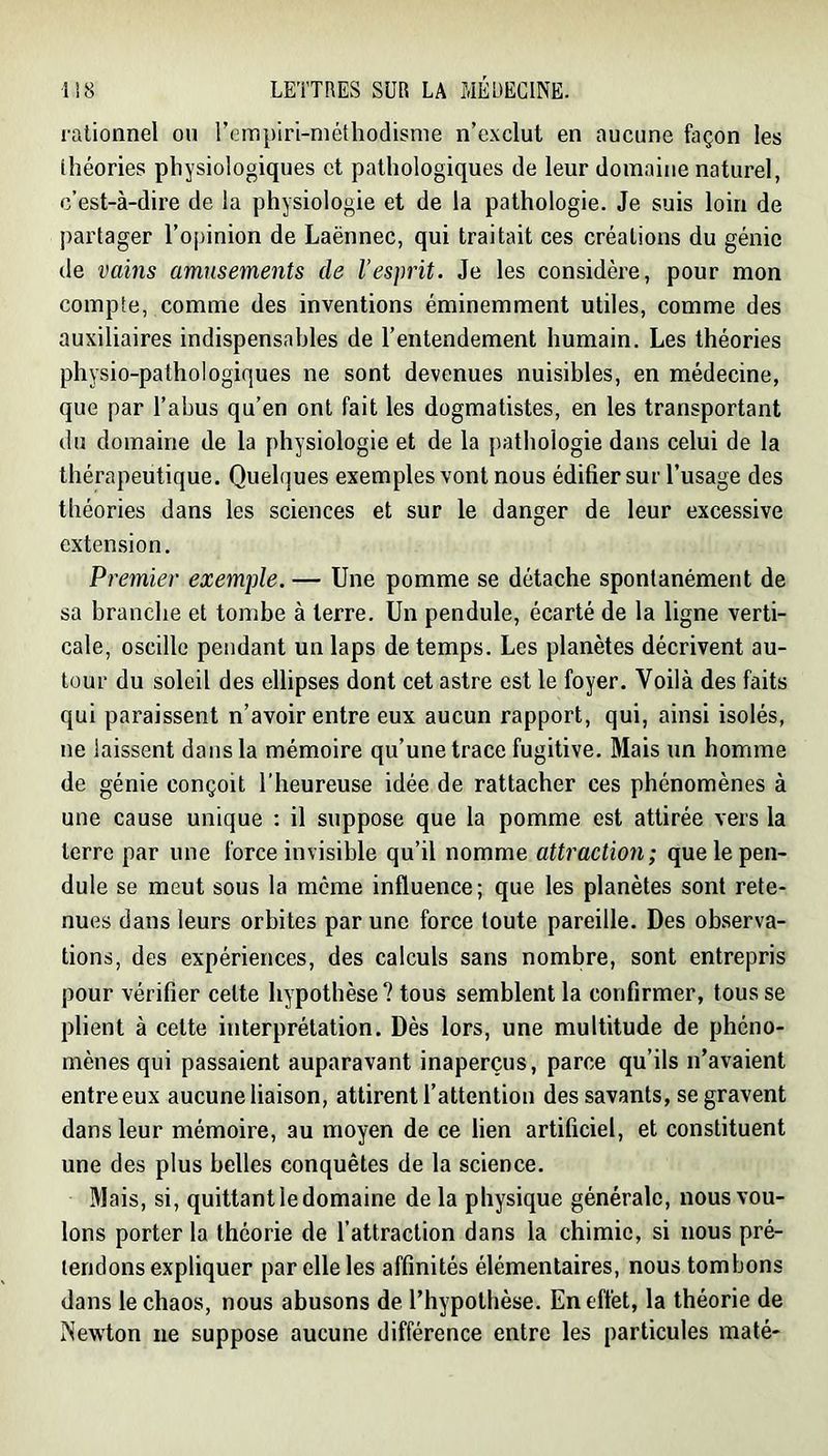 rationnel ou reinpiri-niéthodisme n’exclut en aucune façon les théories physiologiques et pathologiques de leur domaine naturel, c’est-à-dire de la physiologie et de la pathologie. Je suis loin de partager l’opinion de Laënnec, qui traitait ces créations du génie de vains amusements de l’esprit. Je les considère, pour mon compte, comme des inventions éminemment utiles, comme des auxiliaires indispensables de l’entendement humain. Les théories physio-pathologiques ne sont devenues nuisibles, en médecine, que par l’abus qu’en ont fait les dogmatistes, en les transportant du domaine de la physiologie et de la pathologie dans celui de la thérapeutique. Quelques exemples vont nous édifier sur l’usage des théories dans les sciences et sur le danger de leur excessive extension. Premier exemple. — Une pomme se détache spontanément de sa branche et tombe à terre. Un pendule, écarté de la ligne verti- cale, oscille pendant un laps de temps. Les planètes décrivent au- tour du soleil des ellipses dont cet astre est le foyer. Voilà des faits qui paraissent n’avoir entre eux aucun rapport, qui, ainsi isolés, ne laissent dans la mémoire qu’une trace fugitive. Mais un homme de génie conçoit l’heureuse idée de rattacher ces phénomènes à une cause unique : il suppose que la pomme est attirée vers la terre par une force invisible qu’il nomme attraction; que le pen- dule se meut sous la même influence; que les planètes sont rete- nues dans leurs orbites par une force toute pareille. Des observa- tions, des expériences, des calculs sans nombre, sont entrepris pour vérifier cette hypothèse ? tous semblent la confirmer, tous se plient à cette interprétation. Dès lors, une multitude de phéno- mènes qui passaient auparavant inaperçus, parce qu’ils n’avaient entre eux aucune liaison, attirent l’attention des savants, se gravent dans leur mémoire, au moyen de ce lien artificiel, et constituent une des plus belles conquêtes de la science, 31ais, si, quittant le domaine de la physique générale, nous vou- lons porter la théorie de l’attraction dans la chimie, si nous pré- tendons expliquer par elle les affinités élémentaires, nous tombons dans le chaos, nous abusons de l’hypothèse. En effet, la théorie de ISewton ne suppose aucune différence entre les particules maté-
