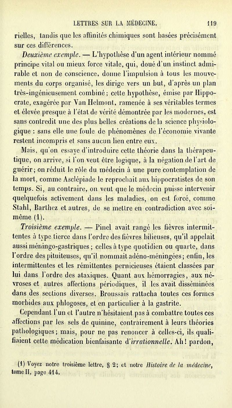 rielles, tandis que les affinités chimiques sont basées précisément sur ces différences. Deuxième exemple. — L’hypothèse d’un agent intérieur nommé principe vital ou mieux force vitale, qui, doué d’un instinct admi- rable et non de conscience, donne l’impulsion à tous les mouve- ments du corps organisé, les dirige vers un but, d’après un plan très-ingénieusement combiné; cette hypothèse, émise par Hippo- crate, exagérée par Van Helmont, ramenée à ses véritables termes et élevée presque à l’état de vérité démontrée par les modernes, est sans contredit une des plus belles créations delà science physiolo- gique : sans elle une foule de phénomènes de l’économie vivante restent incompris et sans aucun lien entre eux. Mais, qu’on essaye d’introduire cette théorie dans la thérapeu- tique, on arrive, si l’on veut être logique, à la négation de l’art de guérir; on réduit le rôle du médecin à une pure contemplation de la mort, comme Asclépiade le reprochait aux hippocratistes de son temps. Si, au contraire, on veut que le médecin puisse intervenir quelquefois activement dans les maladies, on est forcé, comme Stahl, Barthez et autres, de se mettre en contradiction avec soi- même (1). Troisième exemple. — Pinel avait rangé les fièvres intermit- tentes à type tierce dans l’ordre des fièvres bilieuses, qu’il appelait aussi méningo-gastriques ; celles à type quotidien ou quarte, dans l’ordre des pituiteuses, qu’il nommait adéno-méningées; enfin, les intermittentes et les rémittentes pernicieuses étaient classées par lui dans l’ordre des ataxiques. Quant aux hémorragies, aux né- vroses et autres affections périodiques, il les avait disséminées dans des sections diverses. Broussais rattacha toutes ces formes morbides aux phlogoses, et en particulier à la gastrite. Cependant l’un et l’autre n’hésitaient pas à combattre toutes ces affections par les sels de quinine, contrairement à leurs théories pathologiques; mais, pour ne pas renoncer à celles-ci, ils quali- fiaient cette médication bienfaisante d’irrationnelle. Ah! pardon, (t) Voyez notre troisième lettre, § 2; et notre Histoire de la médecine, tome II, page 414.
