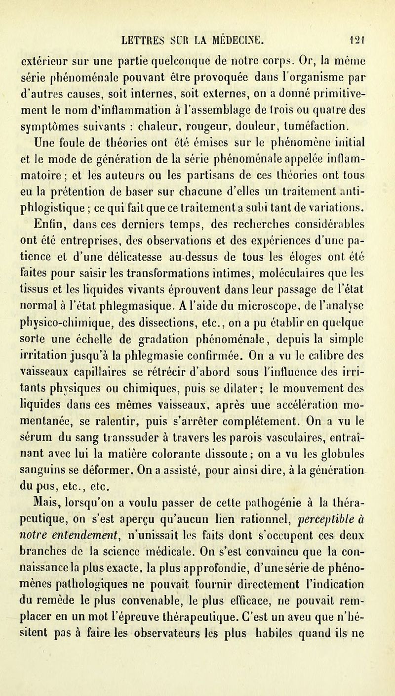 extérieur sur une partie quelconque de notre corps. Or, la meme série phénoménale pouvant être provoquée dans l’organisme par d'autres causes, soit internes, soit externes, on a donné primitive- ment le nom d’inflammation à l’assemblage de Irois ou quatre des symptômes suivants : chaleur, rougeur, douleur, tuméfaction. Une foule de théories ont été émises sur le phénomène initial et le mode de génération de la série phénoménale appelée inflam- matoire ; et les auteurs ou les partisans de ces théories ont tous eu la prétention de baser sur chacune d’elles un traitement anti- phlogistique ; ce qui fait que ce traitement a subi tant de variations. Enfin, dans ces derniers temps, des recherches considérables ont été entreprises, des observations et des ex[)ériences d’une pa- tience et d’une délicatesse au-dessus de tous les éloges ont été faites pour saisir les transformations intimes, moléculaires que les tissus et les liquides vivants éprouvent dans leur passage de l’état normal à l’état phlegmasique. A l’aide du microscope, de l’analyse physico-chimique, des dissections, etc., on a pu établir en quelque sorte une échelle de gradation phénoménale, depuis la simple irritation jusqu’à la phlegmasie confirmée. On a vu le calibre des vaisseaux capillaires se rétrécir d’abord sous riiiflucnce des irri- tants physiques ou chimiques, puis se dilater; le mouvement des liquides dans ces mêmes vaisseaux, après une accélération mo- mentanée, se ralentir, puis s’arrêter complètement. On a vu le sérum du sang transsuder à travers les parois vasculaires, entraî- nant avec lui la matière colorante dissoute; on a vu les globules sanguins se déformer. On a assisté, pour ainsi dire, à la génération du pus, etc., etc. Mais, lorsqu’on a voulu passer de cette pathogénie à la théra- peutique, on s’est aperçu qu’aucun lien rationnel, perceptible à notre entendement, n’unissait les faits dont s’occupent ces deux branches de la science médicale. On s’est convaincu que la con- naissance la plus exacte, la plus approfondie, d’une série de phéno- mènes pathologiques ne pouvait fournir directement l’indication du remède le plus convenable, le plus efficace, ne pouvait rem- placer en un mot l’épreuve thérapeutique. C’est un aveu que n’hé- sitent pas à faire les observateurs les plus habiles quand ils ne