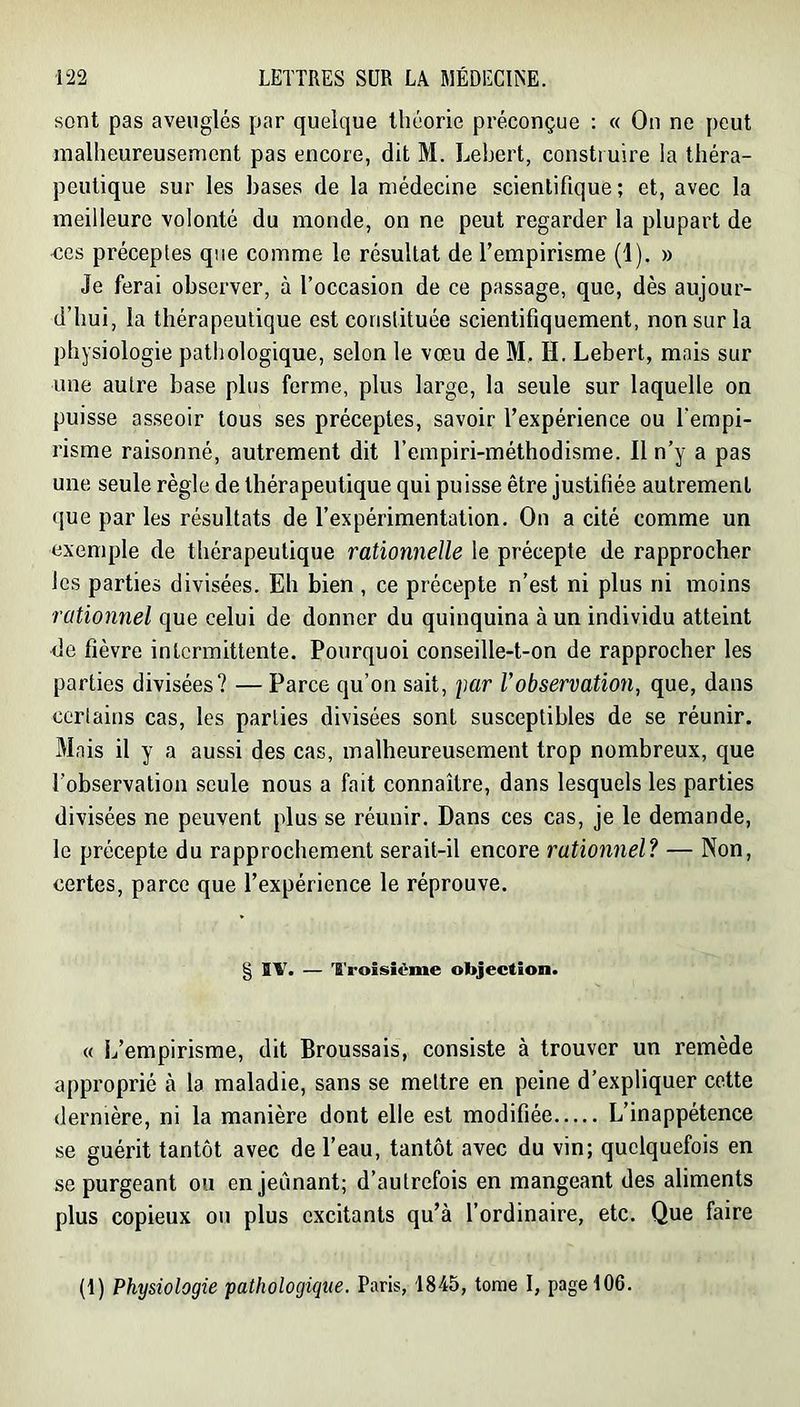 sont pas aveuglés par quelque théorie préconçue : « On ne peut malheureusement pas encore, dit M. Lehert, construire la théra- peutique sur les bases de la médecine scientifique ; et, avec la meilleure volonté du monde, on ne peut regarder la plupart de ■ces préceptes que comme le résultat de l’empirisme (1). » Je ferai observer, à l’occasion de ce passage, que, dès aujour- d’hui, la thérapeutique est constituée scientifiquement, non sur la physiologie pathologique, selon le vœu de M.. H, Lebert, mais sur une autre base plus ferme, plus large, la seule sur laquelle on puisse asseoir tous ses préceptes, savoir l’expérience ou l'empi- risme raisonné, autrement dit l’empiri-méthodisme. Il n’y a pas une seule règle de thérapeutique qui puisse être justifiée autrement que par les résultats de l’expérimentation. On a cité comme un exemple de thérapeutique rationnelle le précepte de rapprocher les parties divisées. Eh bien , ce précepte n’est ni plus ni moins rationnel que celui de donner du quinquina à un individu atteint de fièvre intermittente. Pourquoi conseille-t-on de rapprocher les parties divisées? — Parce qu’on sait, per F observation, que, dans ceriains cas, les parties divisées sont susceptibles de se réunir. Mais il y a aussi des cas, malheureusement trop nombreux, que l’observation .seule nous a fait connaître, dans lesquels les parties divisées ne peuvent plus se réunir. Dans ces cas, je le demande, le précepte du rapprochement serait-il encore rationnel? — Non, certes, parce que l’expérience le réprouve. g IV. — troisième objection. « l/empirisme, dit Broussais, consiste à trouver un remède approprié à la maladie, sans se mettre en peine d’expliquer cette dernière, ni la manière dont elle est modifiée L’inappétence se guérit tantôt avec de l’eau, tantôt avec du vin; quelquefois en se purgeant ou en jeûnant; d’autrefois en mangeant des aliments plus copieux ou plus excitants qu’à l’ordinaire, etc. Que faire (1) Physiologie pathologique. Paris, 1845, tome I, page 106.