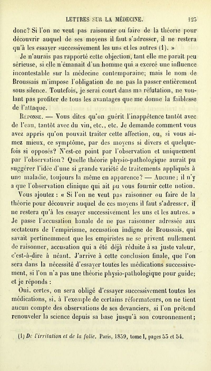 donc? Si l’on ne veut pas raisonner ou faire de la théorie pour découvrir auquel de ses moyens il faut s’adresser, il ne restera qu’à les essayer successivement les uns et les autres (1). » Je n’aurais pas rapporté celte objection, tant elle me paraît peu sérieuse, si elle n’émanait d’un homme qui a exercé une influence incontestable sur la médecine contemporaine; mais le nom de Broussais m’impose l’obligation de ne pas la passer entièrement sous silence. Toutefois, je serai court dans ma réfutation, ne vou- lant pas profiter de tous les avantages que me donne la faiblesse de l’attaque. PiéPONSE. — Vous dites qu’on guérit l’inappétence tantôt avec de l’eau, tantôt avec du vin, etc., etc. Je demande comment vous avez appris qu’on pouvait traiter celte affection, ou, si vous ai- mez mieux, ce symptôme, par des moyens si divers et quelque- fois si opposés? N’est-ce point par l’observation et uniquement par l’observation? Quelle théorie physio-pathologique aurait pu suggérer l’idée d’une si grande variété de traitements appliqués à une maladie, toujours la même en ap[>arence? — Aucune; il n’y a que l'observation clinique qui ait pu vous fournir cette notion. Vous ajoutez : « Si l’on ne veut pas raisonner ou faire de la théorie pour découvrir auquel de ces moyens il faut s’adresser, il ne restera qu’à les essayer successivement les uns et les autres. » Je passe l’accusation banale de ne pas raisonner adressée aux sectateurs de l’empirisme, accusation indigne de Broussais, qui savait pertinemment que les empiristes ne se privent nullement de raisonner, accusation qui a été déjà réduite à sa juste valeur, c’est-à-dire à néant. J’arrive à cette conclusion finale, que l’on sera dans la nécessité d’essayer toutes les médications successive- ment, si l’on n’a pas une théorie physio-pathologique pour guide; et je réponds : Oui, certes, on sera obligé d’essayer successivement toutes les médications, si, à l’exemple de certains réformateurs, on ne tient aucun compte des observations de ses devanciers, si l’on prétend renouveler la science depuis sa base jusqu’à son couronnement; (Ij De l'irritation et de la folie. Paris, 1859, tome I, pages 55 et 54.