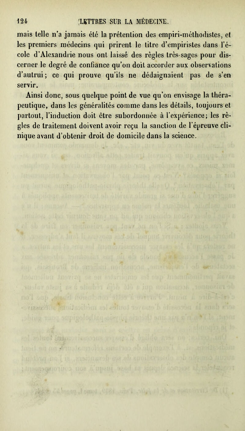 mais telle n’a jamais été la prétention des empiri-méthodistes, et les premiers médecins qui prirent le litre d’empiristes dans l’é- cole d’Alexandrie nous ont laissé des règles très-sages pour dis- cerner le degré de confiance qu’on doit accorder aux observations d’autrui; ce qui prouve qu’ils ne dédaignaient pas de s’en servir. Ainsi donc, sous quelque point de vue qu’on envisage la théra- peutique, dans les généralités comme dans les détails, toujours et partout, l’induction doit être subordonnée à l’expérience; les rè- gles de traitement doivent avoir reçu la sanction de l’épreuve cli- nique avant d’obtenir droit de domicile dans la science.