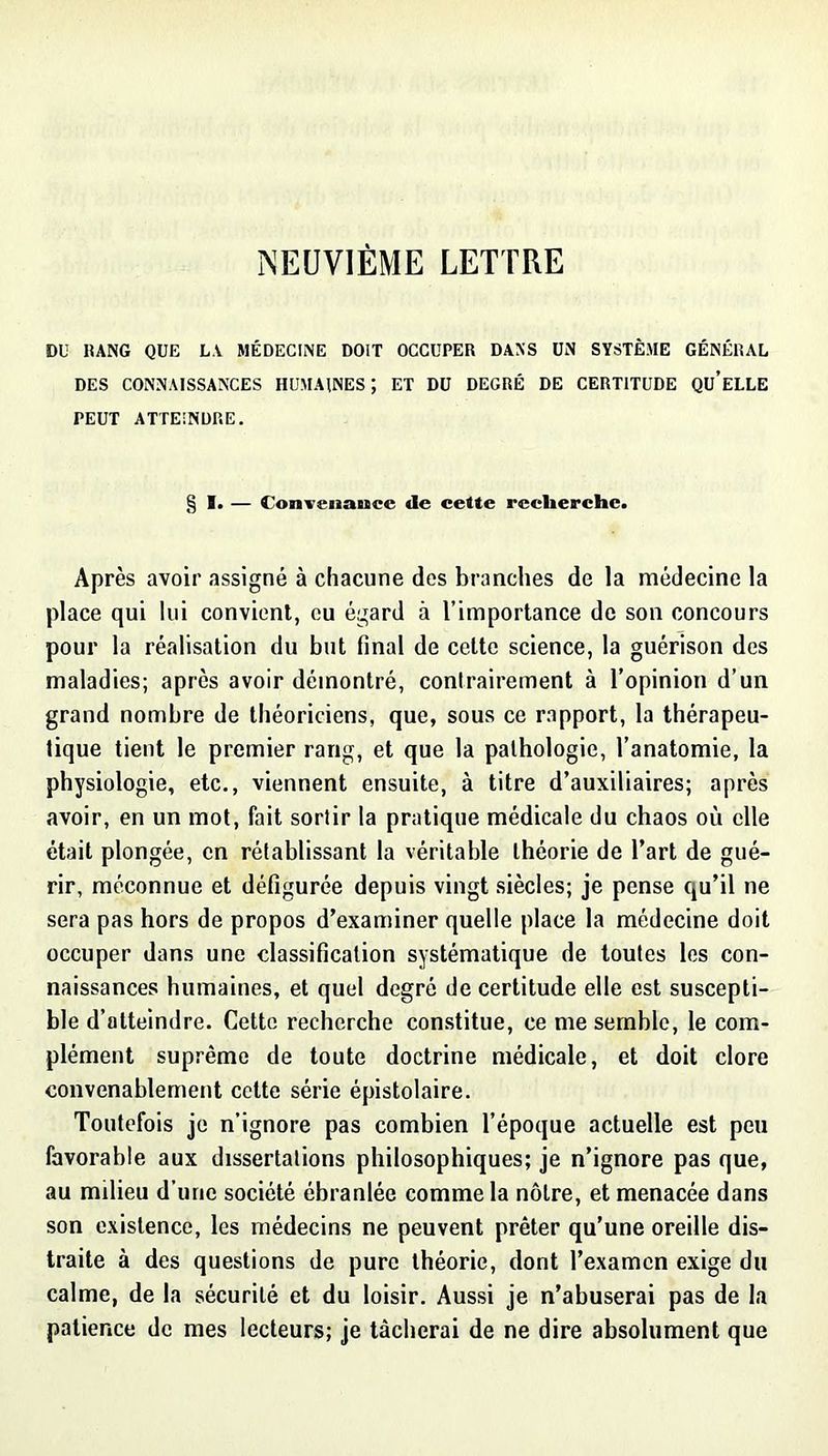 NEUVIÈME LETTRE DU RANG QUE LA MÉDECINE DOIT OCCUPER DANS ÜN SYSTÈME GÉNÉRAL DES CONNAISSANCES HUMAINES ; ET DU DEGRÉ DE CERTITUDE QU’eLLE PEUT ATTEINDRE. § 1. — donTenance de cette recherche. Après avoir assigné à chacune des branches de la médecine la place qui lui convient, eu égard à l’importance de son concours pour la réalisation du but final de celte science, la guérison des maladies; après avoir démontré, contrairement à l’opinion d’un grand nombre de théoriciens, que, sous ce rapport, la thérapeu- tique tient le premier rang, et que la pathologie, l’anatomie, la physiologie, etc., viennent ensuite, à titre d’auxiliaires; après avoir, en un mot, fait sortir la pratique médicale du chaos où elle était plongée, en rétablissant la véritable théorie de l’art de gué- rir, méconnue et défigurée depuis vingt siècles; je pense qu’il ne sera pas hors de propos d’examiner quelle place la médecine doit occuper dans une classification systématique de toutes les con- naissances humaines, et quel degré de certitude elle est suscepti- ble d’atteindre. Cette recherche constitue, ce me semble, le com- plément suprême de toute doctrine médicale, et doit clore convenablement cette série épistolaire. Toutefois je n’ignore pas combien l’époque actuelle est peu favorable aux dissertations philosophiques; je n’ignore pas que, au milieu d’une société ébranlée comme la nôtre, et menacée dans son existence, les médecins ne peuvent prêter qu’une oreille dis- traite à des questions de pure théorie, dont l’examen exige du calme, de la sécurité et du loisir. Aussi je n’abuserai pas de la patience de mes lecteurs; je tâcherai de ne dire absolument que