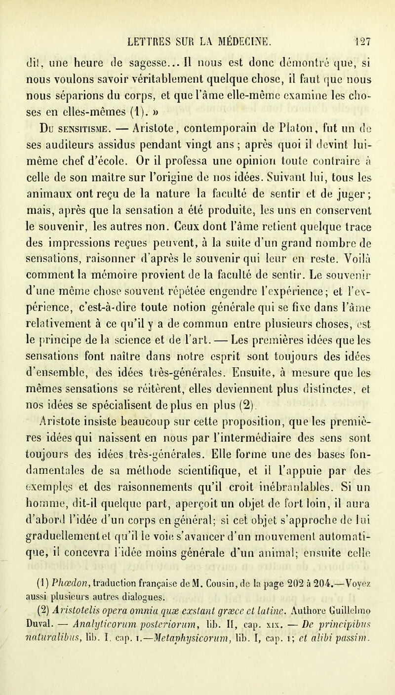 dit, une heure de sagesse... Il nous est donc démontré ([ue, si nous voulons savoir véritablement quelque chose, il faut que nous nous séparions du corps, et que l’âme elle-même examine les cho- ses en elles-mêmes (1). » Du SENSiTisME. — Ai'istote, contemporain de Platon, fut un do ses auditeurs assidus pendant vingt ans; après quoi il devint lui- même chef d’école. Or il professa une opinion toute contraire à celte de son maître sur l’origine de nos idées. Suivant lui, tous les animaux ont reçu de la nature la faculté de sentir et de juger ; mais, après que la sensation a été produite, les uns en conservent le souvenir, les autres non. Ceux dont l’âme retient quelque trace des impressions reçues peuvent, à la suite d’un grand nombre de sensations, raisonner d’après le souvenir qui leur en reste. Voilà comment la mémoire provient de la faculté de sentir. Le souvenir d’une même chose souvent répétée engendre l’expérience; et l’ex- périence, c’est-à-dire toute notion générale qui se fixe dans l’âme relativement à ce qu’il y a de commun entre plusieurs choses, est le principe de la science et de l’art. — Les premières idées que les sensations font naître dans notre esprit sont toujours des idées d’ensemble, des idées très-générales. Ensuite, à mesure que les mêmes sensations se réitèrent, elles deviennent plus distinctes, et nos idées se spécialisent déplus en plus (2). Aristote insiste beaucoup sur cette proposition, que les premiè- res idées qui naissent en nous par l’intermédiaire des sens sont toujours des idées très-générales. Elle forme une des bases fon- damentales de sa méthode scientifique, et il l’appuie par des exemples et des raisonnements qu’il croit inébranlables. Si un homme, dit-il quelque part, aperçoit un objet de fort loin, il aura d’abord l’idée d’un corps en général; si cet objet s’approche de lui graduellement et qu’il le voie s’avancer d’un mouvement automati- que, il concevra l’idée moins générale d’un animal; ensuite celle (1) Pliædon, traduction française de M. Cousin, de la page 202 à 204.—Voyez aussi plusieurs autres dialogues. (2) Aristotelis opéra oviniu quæ exstant græce et latine. .Authore Guillelmo Duval. — Anahjticorum posteriorum, lib. II, cap. xix. —De principibvx naturalibus, lib. I, cap. i,—Metaphysicorum, lib. I, cap. i; et alibi passim.