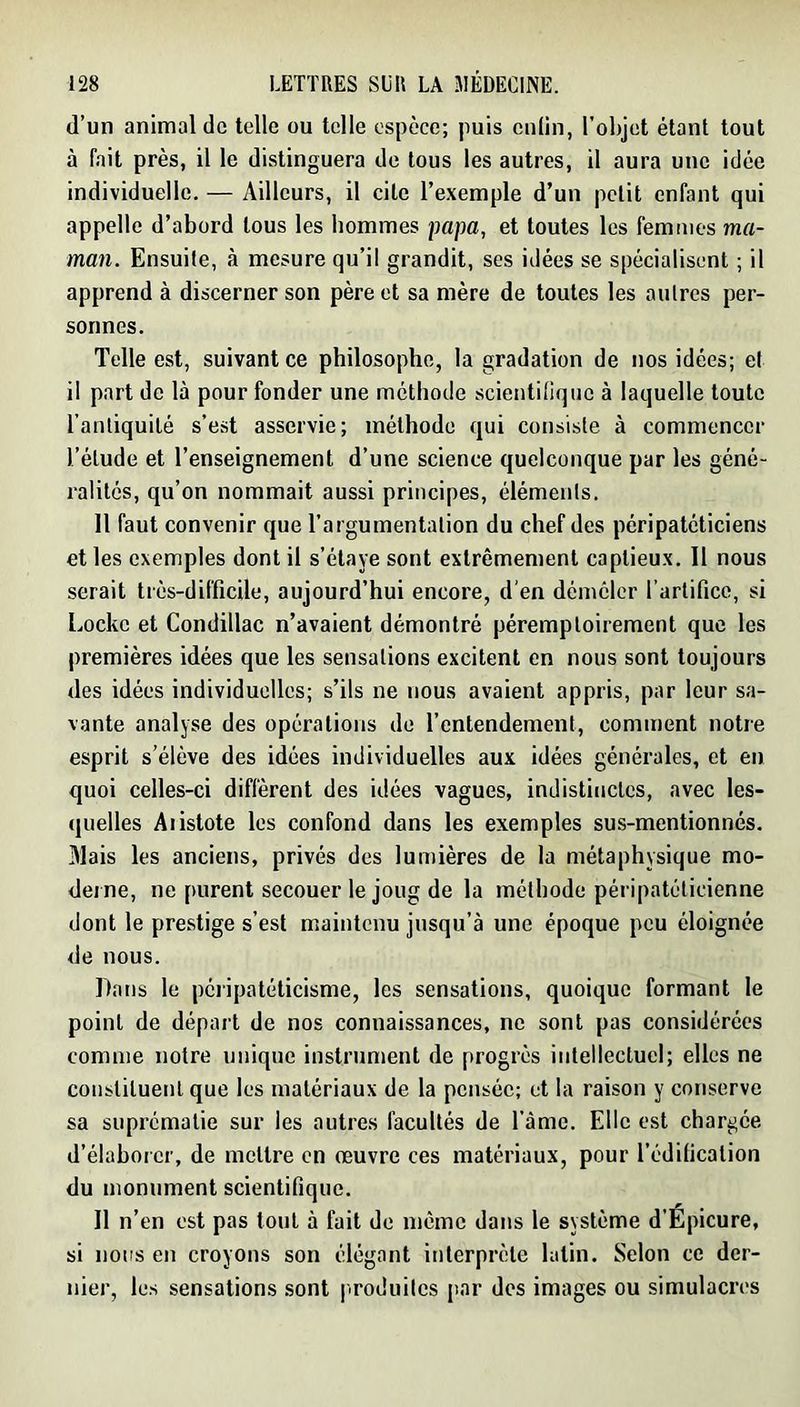 (l’un animal de telle ou telle espèce; puis cniin, l'objet étant tout à fait près, il le distinguera de tous les autres, il aura une idée individuelle. — Ailleurs, il cite l’exemple d’un petit enfant qui appelle d’abord tous les hommes papa, et toutes les femmes ma- man. Ensuite, à mesure qu’il grandit, ses idées se spécialisent ; il apprend à discerner son père et sa mère de toutes les aulrcs per- sonnes. Telle est, suivant ce philosophe, la gradation de nos idées; et il part de là pour fonder une méthode scientinque à laquelle toute l’anliquilé s’est asservie; méthode qui consiste à commencer l’étude et l’enseignement d’une science quelconque par les géné- ralités, qu’on nommait aussi principes, élémenis. Il faut convenir que l’argumentation du chef des péripatéticiens et les exemples dont il s’étaye sont extrêmement captieux. 11 nous serait très-difficile, aujourd’hui encore, d’en démêler rartificc, si Locke et Condillac n’avaient démontré péremptoirement que les premières idées que les sensations excitent en nous sont toujours des idées individuelles; s’ils ne nous avaient appris, par leur sa- vante analyse des opérations de l’entendement, comment notre esprit s’élève des idées individuelles aux idées générales, et en quoi celles-ci diffèrent des idées vagues, indistinctes, avec les- quelles Aristote les confond dans les exemples sus-mentionnés. 31ais les anciens, privés des lumières de la métaphysique mo- derne, ne purent secouer le joug de la méthode péripatéticienne dont le prestige s’est maintenu jusqu’à une époque peu éloignée de nous. Dans le péripatéticisme, les sensations, quoique formant le point de départ de nos connaissances, ne sont pas considérées comme notre uttique instr’unrent de progrès irrlellectucl; elles ne constituerrl que les matériaux de la pensée; et la raison y conserve sa suprématie sur les autr’es facultés de l’amc. Elle est chargée d’élaborer, de mettre en œuvre ces matér’iaux, pour l’édification du monument scientifique. Il n’en est pas tout à fait de nrêrnc darts le système d’Epicure, si nous err croyons son élégant interprète latin. Selon ce der- nier, les sensations sont |iroduiles par des images ou simulacres