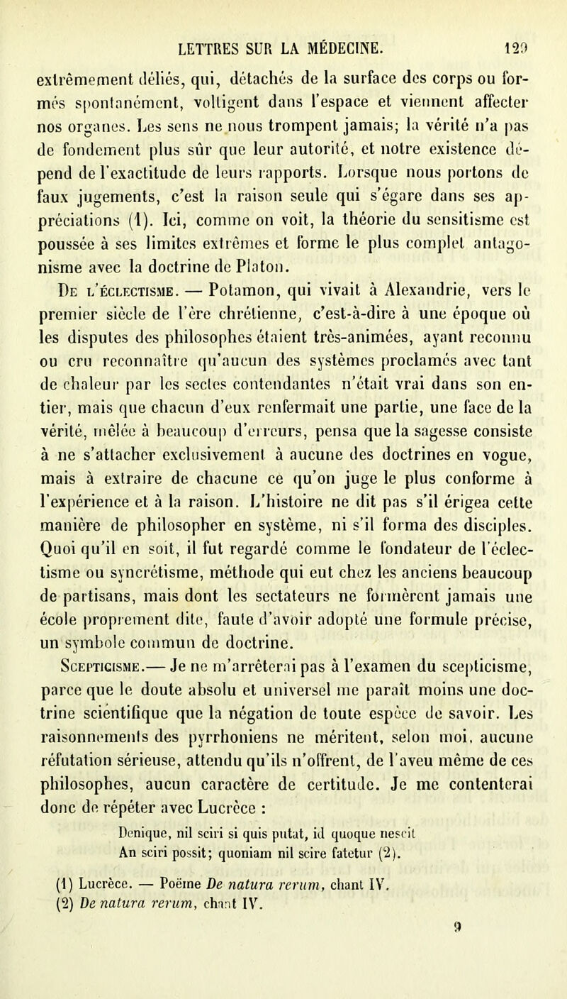 exlrêmement déliés, qui, détachés de la surface des corps ou for- més spontanément, voltigent dans l’espace et viennent affecter nos organes. Les sens ne nous trompent jamais; la vérité n’a pas de fondement plus sûr que leur autorité, et notre existence dé- pend de l'exactitude de leurs rapports. Lorsque nous portons de faux jugements, c’est la raison seule qui s’égare dans ses ap- préciations (1). Ici, comme on voit, la théorie du sensitisme est poussée à ses limites extrêmes et forme le plus complet antago- nisme avec la doctrine de Platon. De l’éclectisme. — Potamon, qui vivait à Alexandrie, vers le premier siècle de l’ère chrétienne, c’est-à-dire à une époque où les disputes des philosophes étaient très-animées, ayant reconnu ou cru reconnaîtic qu’aucun des systèmes proclamés avec tant de chaleur par les sectes contendantes n’était vrai dans son en- tier, mais que chacun d’eux renfermait une partie, une face de la vérité, mêlée à beaucoup d’erreurs, pensa que la sagesse consiste à ne s’attacher exclusivement à aucune des doctrines en vogue, mais à extraire de chacune ce qu’on juge le plus conforme à l’expérience et à la raison. L’histoire ne dit pas s’il érigea cette manière de philosopher en système, ni s’il forma des disciples. Quoi qu’il en soit, il fut regardé comme le fondateur de l’éclec- tisme ou syncrétisme, méthode qui eut chez les anciens beaucoup de partisans, mais dont tes sectateurs ne formèrent jamais une école proprement dite, faute d’avoir adopté une formule précise, un symbole commun de doctrine. Scepticisme.— Je ne m’arrêterai pas à l’examen du scepticisme, parce que le doute absolu et universel me paraît moins une doc- trine scientifique que la négation de toute espèce de savoir. Les raisonnements des pyrrhoniens ne méritent, selon moi, aucune réfutation sérieu.se, attendu qu’ils n’offrent, de l’aveu même de ces philosophes, aucun caractère de certitude. Je me contenterai donc de répéter avec Lucrèce : Dunique, nil sciri si quis putat, ûl quoque riescit An sciri possit; quoniam nil scire fatetur (2). (1) Lucrèce. — Poëine De natura rerum, chant IV. (2) De natura rerum, chant IV.