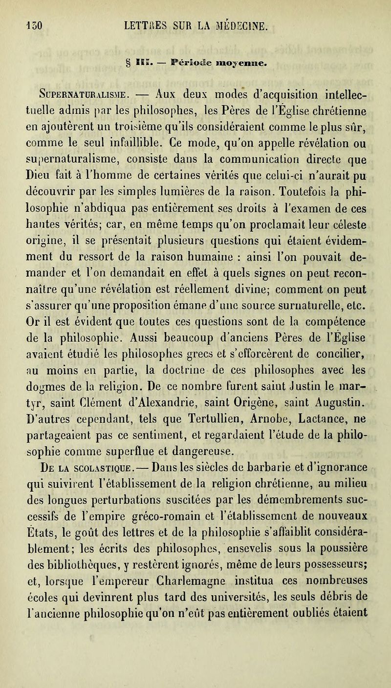 § ÏSï. — Période moyenne. SüPERiNATüRalisme. — Aux (leux iTiocles d’acquisition intellec- tuelle admis par les philosophes, les Pères de l’Église chrétienne en ajoutèrent un troisième qu’ils considéraient comme le plus sûr, comme le seul infaillible. Ce mode, qu’on appelle révélation ou suj)ernaturalisme, consiste dans la communication directe que Dieu fait à l’homme de certaines vérités que celui-ci n’aurait pu découvrir par les simples lumières de la raison. Toutefois la phi- losophie n’abdiqua pas entièrement ses droits à l’examen de ces hautes vérités; car, en même temps qu’on proclamait leur céleste origine, il se présentait plusieurs questions qui étaient évidem- ment du ressort de la raison humaine ; ainsi l’on pouvait de- mander et l’on demandait en effet à quels signes on peut recon- naître qu’une révélation est réellement divine; comment on peut s’assurer qu’une proposition émane d’une source surnaturelle, etc. Or il est évident que toutes ces questions sont de la compétence de la philosophie. Aussi beaucoup d’anciens Pères de l’Église avaient étudié les philosophes grecs et s’efforcèrent de concilier, au moins en partie, la doctrine de ces philosophes avec les dogmes de la religion. De ce nombre furent saint Justin le mar- tyr, saint Clément d’Alexandrie, saint Origène, saint Augustin. D’autres cependant, tels que Tertullien, Arnobe, Lactance, ne partageaient pas ce sentiment, et regardaient l’étude de la philo- sophie comme superflue et dangereuse. De la scolastique.— Dans les siècles de barbarie et d’ignorance qui suivirent l’établissement de la religion chrétienne, au milieu des longues perturbations suscitées par les démembrements suc- cessifs de l’empire gréco-romain et l’établissement de nouveaux États, le goût des lettres et de la philosophie s’affaiblit considéra- blement; les écrits des philosophes, ensevelis sous la poussière des bibliothèques, y restèrent ignorés, même de leurs possesseurs; et, lorsque l’empereur Charlemagne in.stitua ces nombreuses écoles qui devinrent plus tard des universités, les seuls débris de l’ancienne philosophie qu’on n’eût pas entièrement oubliés étaient