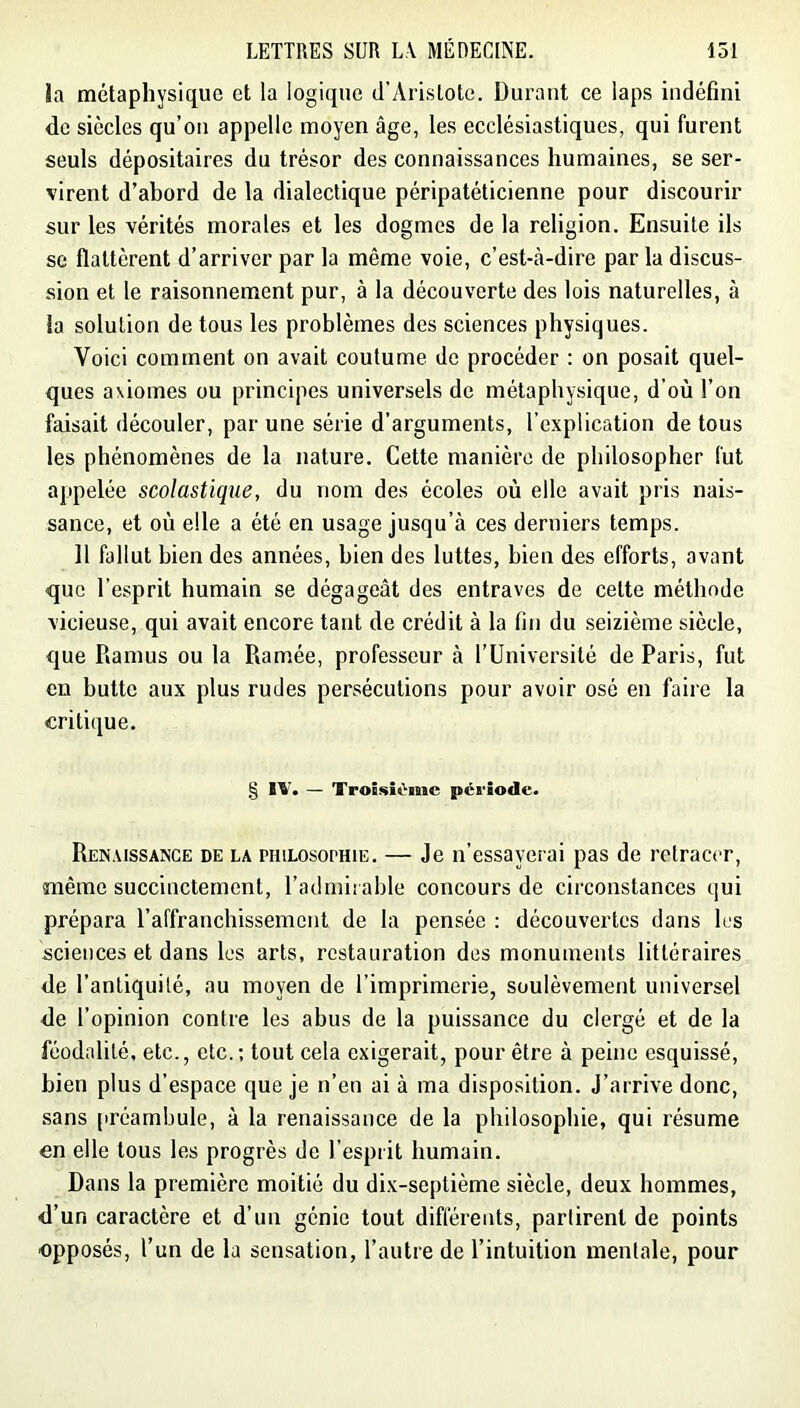 la métaphysique et la logique d’yVristote. Durant ce laps indéfini de siècles qu’on appelle moyen âge, les ecclésiastiques, qui furent seuls dépositaires du trésor des connaissances humaines, se ser- virent d’abord de la dialectique péripatéticienne pour discourir sur les vérités morales et les dogmes de la religion. Ensuite ils se flattèrent d’arriver par la même voie, c’est-à-dire par la discus- sion et le raisonnement pur, à la découverte des lois naturelles, à la solution de tous les problèmes des sciences physiques. Voici comment on avait coutume de procéder : on posait quel- ques axiomes ou principes universels de métaphysique, d’où l’on faisait découler, par une série d’arguments, l’explication de tous les phénomènes de la nature. Cette manière de philosopher fut appelée scolastique, du nom des écoles où elle avait pris nais- sance, et où elle a été en usage jusqu’à ces derniers temps. Il fallut bien des années, bien des luttes, bien des efforts, avant que l’esprit humain se dégageât des entraves de cette méthode vicieuse, qui avait encore tant de crédit à la fin du seizième siècle, que Ramus ou la Ramée, professeur à rUniversité de Paris, fut en butte aux plus rudes persécutions pour avoir osé en faire la critique. § IV. — Troisième période. Renaissance de la philosophie. — Je n’essayerai pas de retracer, même succinctement, l’admirable concours de circonstances qui prépara l’affranchissement de la pensée : découvertes dans les sciences et dans les arts, restauration des monuments littéraires de l’antiquilé, au moyen de l’imprimerie, soulèvement universel de l’opinion contre les abus de la puissance du clergé et de la féodalité, etc., etc.; tout cela exigerait, pour être à peine esquissé, bien plus d’espace que je n’en ai à ma disposition. J’arrive donc, sans préambule, à la renaissance de la philosophie, qui résume en elle tous les progrès de l’esprit humain. Dans la première moitié du dix-septième siècle, deux hommes, d’un caractère et d’un génie tout différents, partirent de points opposés, l’un de la sensation, l’autre de l’intuition mentale, pour