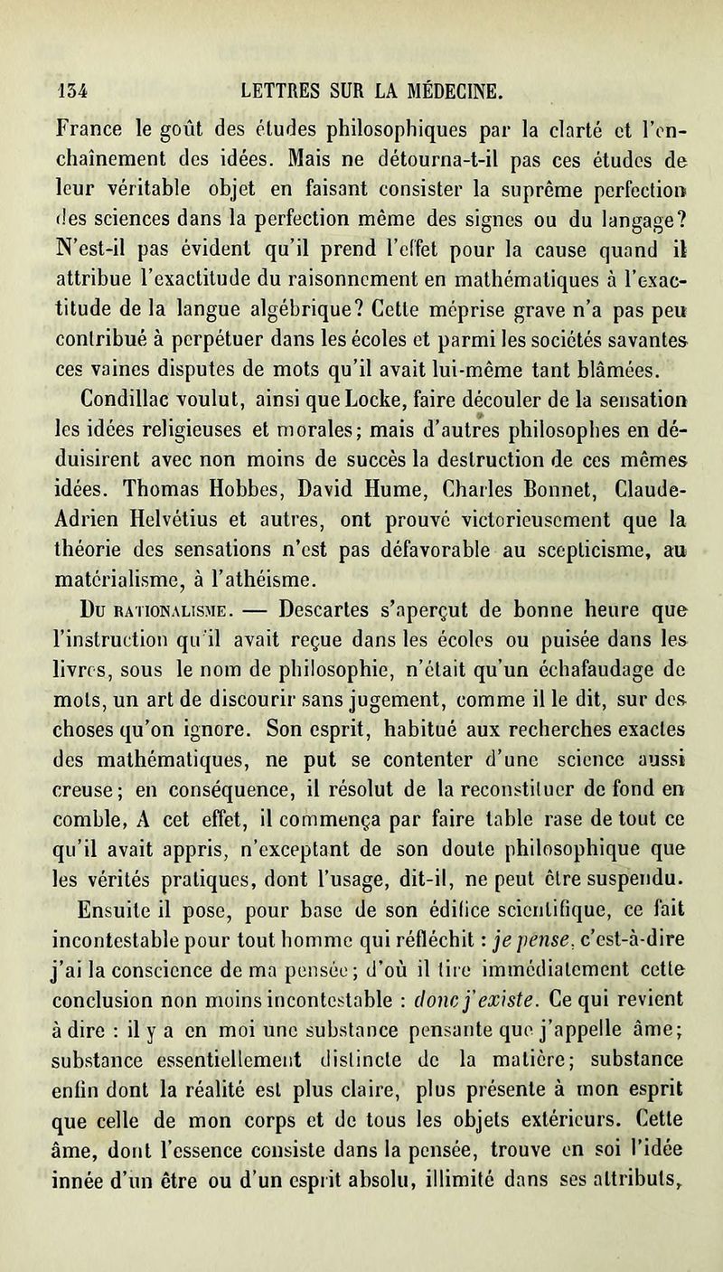 France le goût des éludes philosophiques par la clarté et l’on- chaînement des idées. Mais ne détourna-t-il pas ces études de leur véritable objet en faisant consister la suprême perfection des sciences dans la perfection même des signes ou du langage? N’est-il pas évident qu’il prend l’effet pour la cause quand il attribue l’exactitude du raisonnement en mathématiques à l’exac- titude de la langue algébrique? Cette méprise grave n’a pas peu contribué à perpétuer dans les écoles et parmi les sociétés savantes ces vaines disputes de mots qu’il avait lui-même tant blâmées. Condillac voulut, ainsi que Locke, faire découler de la sensation les idées religieuses et morales; mais d’autres philosophes en dé- duisirent avec non moins de succès la destruction de ces mêmes idées. Thomas Hobbes, David Hume, Charles Bonnet, Claude- Adrien Helvétius et autres, ont prouvé victorieusement que la théorie des sensations n’est pas défavorable au scepticisme, au matérialisme, à l’athéisme. Du RATioN.\L]SME. — Dcscartes s’aperçut de bonne heure que l’instruction qu'il avait reçue dans les écoles ou puisée dans les livres, sous le nom de philosophie, n’était qu’un échafaudage de mots, un art de discourir sans jugement, comme il le dit, sur des choses qu’on ignore. Son esprit, habitué aux recherches exactes des mathématiques, ne put se contenter d’une science aussi creuse; en conséquence, il résolut de la reconstituer de fond en comble, A cet effet, il commença par faire table rase de tout ce qu’il avait appris, n’exceptant de son doute philosophique que les vérités pratiques, dont l’usage, dit-il, ne peut être suspendu. Ensuite il pose, pour base de son édilice scientifique, ce fait incontestable pour tout homme qui réfléchit : je pense, c’est-à-dire j’ai la conscience de ma pensée; d’où il tire immédiatement cette conclusion non moins incontestable : donc j’existe. Ce qui revient à dire ; il y a en moi une substance pensante que j’appelle âme; substance essentiellement distincte de la matière; substance enfin dont la réalité est plus claire, plus présente à mon esprit que celle de mon corps et de tous les objets extérieurs. Cette âme, dont l’essence consiste dans la pensée, trouve en soi l’idée innée d’un être ou d’un esprit absolu, illimité dans ses attributs.