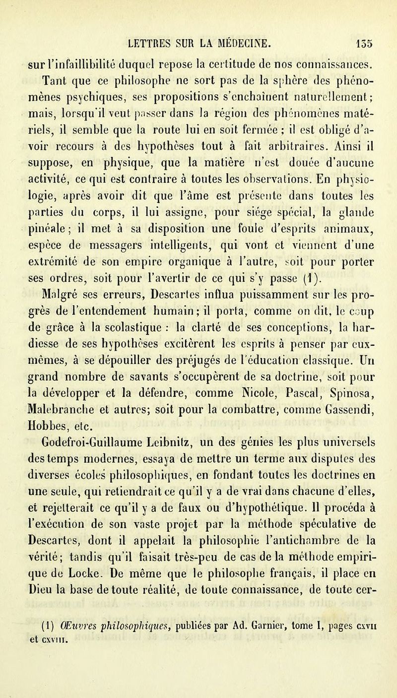 sur l’infaillibilité duquel repose la certitude de nos connaissances. Tant que ce philosophe ne sort pas de la s[!hcre des phéno- mènes psychiques, ses propositions s’enchaînent naturellement; mais, lorsqu'il veut jiasscr dans la région des phénomènes maté- riels, il semble que la route lui en soit fermée ; il est obligé d’a- voir recours à des hypothèses tout à fait arbitraires. Ainsi il suppose, en physique, que la matière n’est douée d’aucune activité, ce qui est contraire à toutes les observations. En physio- logie, après avoir dit que l’âme est présente dans toutes les parties du corps, il lui assigne, pour siège spécial, la glande pinéale ; il met à sa disposition une foule d’esprits animaux, espèce de messagers intelligents, qui vont et viennent d’une extrémité de son empire organique à l’autre, soit pour porter ses ordres, soit pour l’avertir de ce qui s’y passe (1). Malgré ses erreurs. Descartes influa puissamment sur les pro- grès de l’entendement humain; il porta, comme on dit, le coup de grâce à la scolastique ; la clarté de ses conceptions, la har- diesse de ses hypothèses excitèrent les esprits à penser par eux- mêmes, à se dépouiller des préjugés de l'éducation classique. Un grand nombre de savants s’occupèrent de sa doctrine, soit pour la développer et la défendre, comme Nicole, Pascal, Spinosa, Malebranche et autres; soit pour la combattre, comme Gassendi, Hobbes, etc. Godefroi-Guillaume Leibnitz, un des génies les plus universels des temps modernes, essaya de mettre un terme aux disputes des diverses écoles philosophiques, en fondant toutes les doctrines en une seule, qui retiendrait ce qu’il y a de vrai dans chacune d’elles, et rejetterait ce qu’il y a de faux ou d’hypothétique. 11 procéda à l’exécution de son vaste projet par la méthode spéculative de Descartes, dont il appelait la philosophie l’antichambre de la vérité; tandis qu’il faisait très-peu de cas de la méthode empiri- que do Locke. De même que le philosophe français, il place en Dieu la base de toute réalité, de toute connaissance, de toute cer- (1) OEuvres philosophiques, publiées par Ad. Garnier, tome I, pages csvii et cxviii.