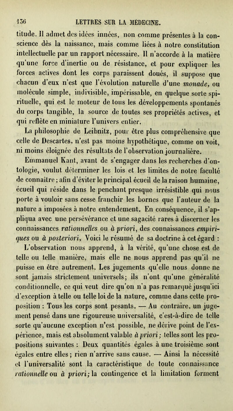 titude. II admet des idées innées, non comme présentes à la con- science dès la naissance, mais comme liées à notre constitution intellectuelle par un rapport nécessaire. Il n’accorde à la matière qu’une force d’inertie ou de résistance, et pour expliquer les forces aelives dont les corps paraissent doués, il suppose que chacun d’eux n’est que l’évolution naturelle d’une monade, ou molécule simple, indivisible, impérissable, en quelque sorte spi- rituelle, qui est le moteur de tous les développements spontanés du corps tangible, la source de toutes ses propriétés actives, et qui reflète en miniature l’univers entier. La philosophie de Leibnitz, pour être plus compréhensive que celle de Descartes, n’est pas moins hypothétique, comme on voit, ni moins éloignée des résultats de l’observation journalière. Emmanuel Kant, avant de s’engager dans les recherches d’on- tologie, voulut déterminer les lois et les limites de notre faculté de connaître ; afin d’éviter le principal écueil de la raison humaine, écueil qui réside dans le penchant presque irrésistible qui nous porte à vouloir sans cesse franchir les bornes que l’auteur de la nature a imposées à notre entendement. En conséquence, il s’ap- pliqua avec une persévérance et une sagacité rares à discerner les connaissances rationnelles ou à priori, des connaissances empiri- (jues ou à posteriori, Voici le résumé de sa doctrine à cet égard : L’observation nous apprend, à la vérité, qu’une chose est de telle ou telle manière, mais elle ne nous apprend pas qu’il ne puisse en être autrement. Les jugements qu’elle nous donne ne sont jamais strictement universels; ils n’ont qu’une généralité coiidilionnclle, ce qui veut dire qu’on n’a pas remaniué jusqu'ici d’exception à telle ou telle loi de la nature, comme dans cette pro- position : Tous les corps sont pesants. — Au contraire, un juge- ment pensé dans une rigoureuse universalité, c’est-à-dire de telle sorte qu’aucune exception n’est possible, ne déi ive point de l’ex- périence, mais est absolument valable à priori; telles sont les pro- positions suivantes : Deux quantités égales à une troisième sont égales entre elles ; rien n’arrive sans cause. — Ainsi la néces.sité et l’universalité sont la caractéristique de toute connaissance rationnelle ou à priori; la contingence et la limitation forment