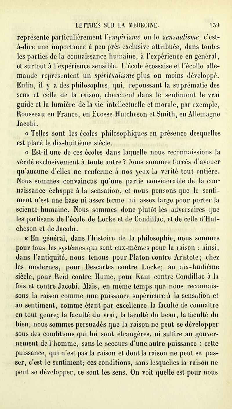 représente particulièrement Vempirisme ou le sensualisme^ c’est- à-dire une importance à peu près exclusive attribuée, dans toutes les parties de la connaissance humaine, à l’expérience en général, et surtout à l’expérience sensible. L’école écossaise et l’écolle alle- mande représentent un spiritualisme plus ou moins développé. Enfin, il y a des philosophes, qui, repoussant la suprématie des sens et celle de la raison, cherchent dans le sentiment le vrai guide et la lumière de la vie intellectuelle et morale, par exemple, Rousseau en France, en Ecosse Hutcheson et Smith, en Allemagne Jacobi. « Telles sont les écoles philosophiques en présence desquelles est placé le dix-huitième siècle. « Est-il une de ces écoles dans laquelle nous reconnaissions la vérité exclusivement à toute autre? Nous sommes forcés d’avouer qu’aucune d’elles ne renferme à nos yeux la vérité tout entière. Nous sommes convaincus qu’une partie considérable de la con- naissance échappe à la sensation, et nous pensons que le senti- ment n’est une base ni assez ferme ni assez large pour porter la science humaine. Nous sommes donc plutôt les adversaires que les pai tisans de l’école de Locke et de Condillac, et de celle d’Hut- cheson et de Jacobi. « En général, dans l’hisioire de la philosophie, nous sommes pour tous les systèmes qui sont eux-mêmes pour la raison : ainsi, dans l’antiquité, nous tenons pour Platon contre Aristote; chez les modernes, pour Descartes contre Locke; au dix-huitième siècle, pour Reid contre Hume, pour Kant contre Condillac à la fois et contre Jacobi. Mais, en même temps que nous reconnais- sons la raison comme une puissance supérieure à la sensation et au sejitiment, comme étant par excellence la faculté de connaître en tout genre; la faculté du vrai, la faculté du beau, la faculté du bien, nous sommes persuadés que la raison ne peut se développer sous des conditions qui lui sont étrangères, ni suffire au gouver- nement de l’homme, sans le secours d’une autre puissance : cette puissance, qui n’est pas la raison et dont la raison ne peut se pas- ser, c’est le sentiment; ces conditions, sans lesquelles la raison ne peut se développer, ce sont les sens. On voit quelle est pour nous