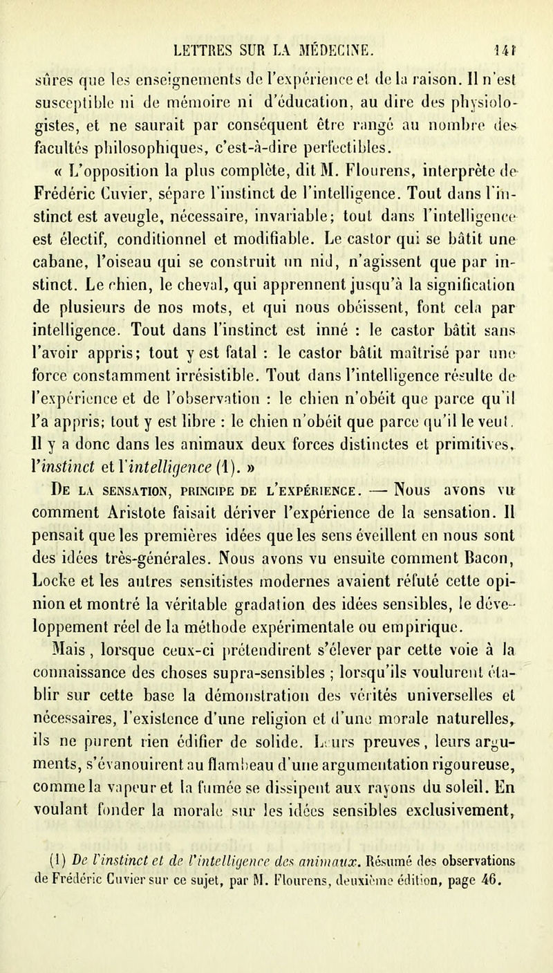 sûres que les enseignements de l’expérienee el de la raison. 11 n'est susceptible ni de mémoire ni d’éducation, au dire des physiolo- gistes, et ne saurait par conséquent être rangé au nombre des facultés philosophiques, c’est-à-dire perfectihles. « L’opposition la plus complète, ditM. Flourens, interprète de Frédéric Cuvier, sépare l’instinct de l’intelligence. Tout dans Fiii- stinct est aveugle, nécessaire, invariable; tout dans l’intelligence est électif, conditionnel et modifiable. Le castor qui se bâtit une cabane, l’oiseau qui se construit un nid, n’agissent que par in- stinct. Le chien, le cheval, qui apprennent jusqu’à la signification de plusieurs de nos mots, et qui nous obéissent, font cela par intelligence. Tout dans l’instinct est inné : le castor bâtit sans l’avoir appris; tout y est fatal : le castor bâtit maîtrisé par umi force constamment irrésistible. Tout dans l’intelligence résulte de l’e-xpérience et de l’observation : le chien n’obéit que parce qu’il l’a appris; tout y est libre : le chien n’obéit que parce ([u’il le veut. 11 y a donc dans les animaux deux forces distinctes et primitives. Vinstinct etVintellujence {\). » De la sensation, principe de l’expérience. — Nous avons vu comment Aristote faisait dériver l’expérience de la sensation. 11 pensait que les premières idées que les sens éveillent en nous sont des idées très-générales. Nous avons vu ensuite comment Bacon, Locke et les autres sensitistes modernes avaient réfuté cette opi- nion et montré la véritable gradation des idées sensibles, le déve- loppement réel de la méthode expérimentale ou empirique. Mais, lorsque ceux-ci prétendirent s’élever par cette voie à la connaissance des choses supra-sensibles ; lorsqu’ils voulurent éta- blir sur cette base la démonstration des vérités universelles et nécessaires, l’existence d’une religion et d’une morale naturelles, ils ne purent rien édifier de solide. Leurs preuves, leurs argu- ments, s’évanouirent au flambeau d’une argumentation rigoureuse, comme la vapeur et la fumée se dissipent aux rayons du soleil. En voulant fonder la morale sur les idées sensibles exclusivement, (1) De l'instinct et de l'inteUitjenre des animaux. Résumé des observations de Frédéric Cuvier sur ce sujet, par M. Flourens, deuxième édition, page 46.