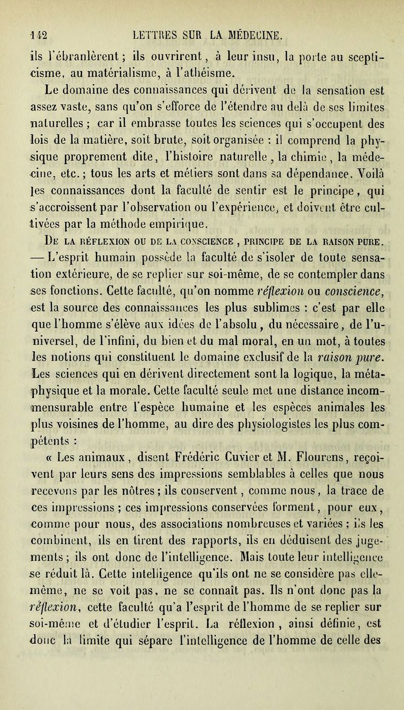 ils l'ébranlèrent; ils ouvrirent, à leur insu, la porte ou scepli- cisme, au matérialisme, à l’athéisme. Le domaine des connaissances qui dérivent de la sensation est assez vaste, sans qu’on s’efforce de l’étendre au delà de ses limites naturelles ; car il embrasse toutes les sciences qui s’occupent des lois de la matière, soit brute, soit organisée ; il comprend la phy- sique proprement dite, l’histoire naturelle , la chimie , la méde- eiiie, etc. ; tous les arts et métiers sont dans sa dépendance. Voilà les connaissances dont la faculté de sentir est le principe, qui s’accroissent par l’observation ou l’expérience, et doivent être cul- tivées par la méthode empii ique. De la réflexion ou de la conscience , principe de la raison pure. — L’esprit humain possède la faculté de s’isoler de toute sensa- tion extérieure, de se replier sur soi-même, de se contempler dans ses fonctions. Cette faculté, qu’on nomme réflexion ou conscience, est la source des connaissances les plus sublimes : c’est par elle que l’homme s’élève aux idées de l’absolu, du nécessaire, de l’u- niversel, de l’infini, du bien et du mal moral, en un mot, à toutes les notions qui constituent le domaine exclusif de la raison pure. Les sciences qui en dérivent directement sont la logique, la méta- physique et la morale. Cette faculté seule met une distance incom- mensurable entre l’espèce humaine et les espèces animales les plus voisines de l’homme, au dire des physiologistes les plus com- pétents : « Les animaux, disent Frédéric Cuvier et M. Flourens, reçoi- vent par leurs sens des impressions semblables à celles que nous recevons par les nôtres; ils conservent, comme nous, la trace de ces impressions ; ces im[iressions conservées forment, pour eux, comme pour nous, des associations nombreuses et variées ; ils les combinent, ils en tirent des rapports, ils en déduisent des juge- ments; ils ont donc de l’intelligence. Mais toute leur intelligence se réduit là. Cette intelligence qu’ils ont ne se considère pas elle- meme, ne se voit pas. ne se connaît pas. Ils n’ont donc pas la réflexion, cette faculté qu’a l’esprit de l’homme de se replier sur soi-méme et d’étudier l’esprit. La réflexion, ainsi définie, est donc la limite qui sépare l’intelligence de l’homme de celle des