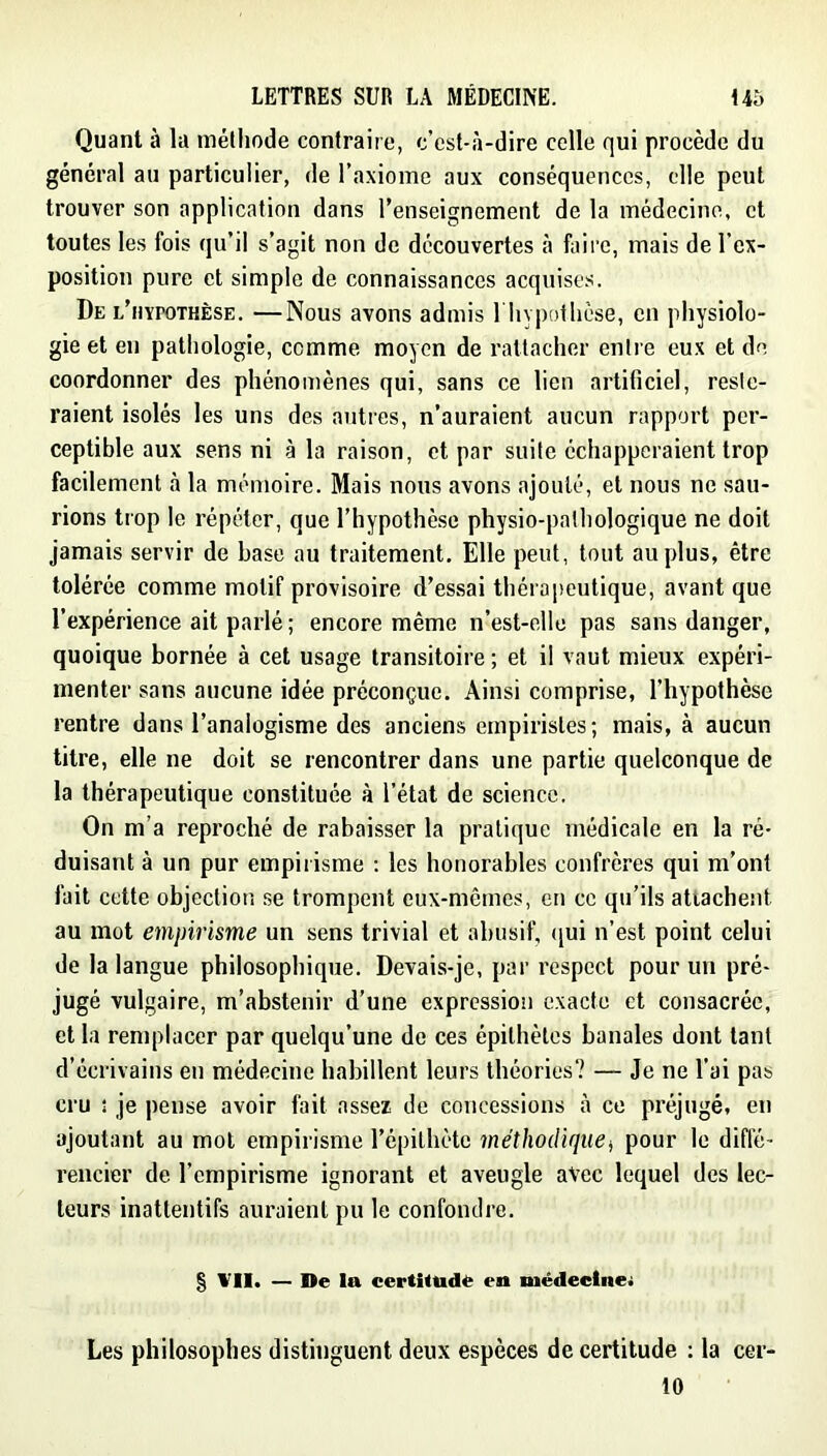 Quant à la mélliode contraire, c’est-à-dire celle qui procède du général au particulier, de l’axiome aux conséquences, elle peut trouver son application dans l’enseignement de la médecine, et toutes les fois qu’il s’agit non de découvertes à faii’c, mais de l’ex- position pure et simple de connaissances acquises. De l’hypothèse. —Nous avons admis 1 hypothèse, en physiolo- gie et en pathologie, comme moyen de rattacher entre eux et de coordonner des phénomènes qui, sans ce lien artificiel, reste- raient isolés les uns des autres, n’auraient aucun rapport per- ceptible aux sens ni à la raison, et par suite échapperaient trop facilement à la mémoire. Mais nous avons ajouté, et nous ne sau- rions trop le répéter, que l’hypothèse physio-patliologique ne doit jamais servir de base au traitement. Elle peut, tout au plus, être tolérée comme motif provisoire d’essai thérapeutique, avant que l’expérience ait parlé ; encore même n’est-elle pas sans danger, quoique bornée à cet usage transitoire ; et il vaut mieux expéri- menter sans aucune idée préconçue. Ainsi comprise, l’hypothèse rentre dans l’anaiogisme des anciens empiristes; mais, à aucun titre, elle ne doit se rencontrer dans une partie quelconque de la thérapeutique constituée à l’état de science. On m’a reproché de rabaisser la pratique médicale en la ré- duisant à un pur empirisme ; les honorables confrères qui m’ont fait cette objection se trompent eux-mêmes, en ce qu’ils attachent au mot empirisme un sens trivial et abusif, ([ui n’est point celui de la langue philosophique. Devais-je, par respect pour un pré- jugé vulgaire, m’abstenir d’une expression exacte et consacrée, et la remplacer par quelqu’une de ces épithètes banales dont tant d’écrivains en médecine habillent leurs théories? — Je ne l’ai pas cru î je pense avoir fait assez de concessions à ce préjugé, en ajoutant au mol empirisme l’épithète méthodique^ pour le diffé- rencier de l’empirisme ignorant et aveugle avec lequel des lec- teurs inattentifs auraient pu le confondre. § VII. — De la certitude en médeetne; Les philosophes distinguent deux espèces de certitude : la cer- 10