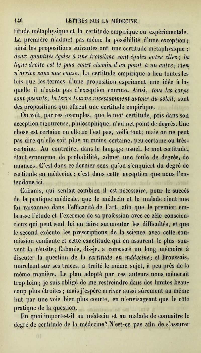 titude métapliYsique et la certitude empirique ou expérimentale. La première n’admet pas meme la possibilité d’une exception; ainsi les propositions suivantes ont une certitude métaphysique : deux quantités égales à une troisième sont égales entre elles; la ligne droite est le plus court chemin d'un point à un autre; rien n'arrive sans une cause. La certitude empirique a lieu toutes les lois que les termes d’une proposition expriment une idée à la- quelle il n’existe pas d’exception connue. Ainsi, tous les corps sont pesants; la terre tourne incessamment autour du soleil, sont des propositions qui offrent une certitude empirique. On voit, par ces exemples, que le mot certitude, pris dans son acception rigoureuse, philosophique, n’admet point de degrés. Une chose est certaine ou elle ne l’est pas, voilà tout; mais on ne peut pas dire qu’elle soit plus ou moins certaine, peu certaine ou très- certaine. Au contraire, dans le langage usuel, le mot certitude, étant synonyme de probabilité, admet une foule de degrés, de nuances. C’est dans ce dernier sens qu’on s’enquiert du degré de certitude en médecine; c’est dans cette acception que nous l’en- tendons ici. Cabanis, qui sentait combien il est nécessaire, pour le succès de la pratique médicale, que le médecin et le malade aient une foi raisonnée dans l’efficacité de l’art, afin que le premier em- brasse l’étude et l’exercice de sa profession avec ce zèle conscien- cieux qui peut seul lui en faire surmonter les difficultés, et que le second exécute les prescriptions de la science avec cette sou- mission confiante et cette exactitude qui en assurent le plus sou- vent la réusite; Cabanis, dis-je, a consacré un long mémoire à discuter la question de la certitude en médecine; et Broussais, marchant sur ses traces, a traité le même sujet, à peu près de la môme manière. Le plan adopté par ces auteurs nous mènerait trop loin ; je suis obligé de me restreindre dans des limites beau- coup plus étroites ; mais j’espère arriver aussi sûrement au môme but par une voie bien plus courte, en n’envisageant que le côté pratique de la question. En quoi imporle-t-il au médecin et au malade de connaître le degré de certitude de la médecine? N’est-ce pas afin de s’assurer