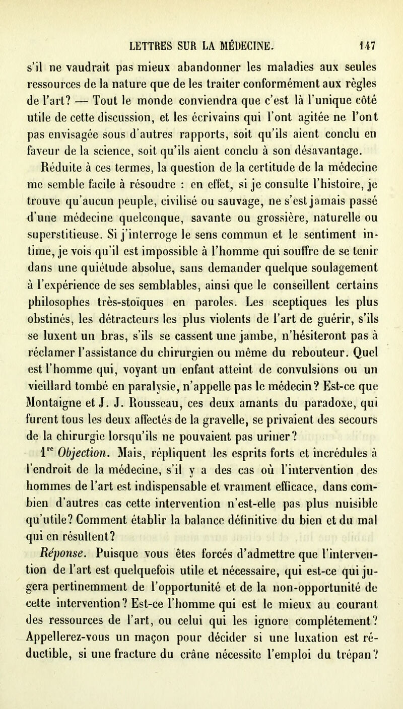 s’il ne vaudrait pas mieux abandonner les maladies aux seules ressources de la nature que de les traiter conformément aux règles de l’art? — Tout le monde conviendra que c’est là l'unique côté utile de cette discussion, et les écrivains qui l’ont agitée ne l’ont pas envisagée sous d’autres rapports, soit qu’ils aient conclu en faveur de la science, soit qu’ils aient conclu à son désavantage. Réduite à ces termes, la question de la certitude de la médecine me semble facile à résoudre ; en effet, si je consulte l’histoire, je trouve qu’aucun peuple, civilisé ou sauvage, ne s’est jamais passé d’une médecine quelconque, savante ou grossière, naturelle ou superstitieuse. Si j’interroge le sens commun et le sentiment in- time, je vois qu’il est impossible à l’homme qui soulfre de se tenir dans une quiétude absolue, sans demander quelque soulagement à l’expérience de ses semblables, ainsi que le conseillent certains philosophes très-stoïques en paroles. Les sceptiques les plus obstinés, les détracteurs les plus violents de l’art de guérir, s’ils se luxent un bras, s’ils se cassent une jambe, n’hésiteront pas à réclamer l’assistance du chirurgien ou même du rebouteur. Quel est l’homme qui, voyant un enfant atteint de convulsions ou un vieillard tombé en paralysie, n’appelle pas le médecin? Est-ce que Montaigne et J. J. Rousseau, ces deux amants du paradoxe, qui furent tous les deux affectés de la gravelle, se privaient des secours de la chirurgie lorsqu’ils ne pouvaient pas uriner? 1 Objection. Mais, répliquent les esprits forts et incrédules à l’endroit de la médecine, s’il y a des cas où l’intervention des hommes de l’art est indispensable et vraiment efficace, dans com- bien d’autres cas cette intervention n’est-elle pas plus nuisible qu’utile? Comment établir la balance définitive du bien et du mal qui en résultent? Réponse. Puisque vous êtes forcés d’admettre que l’interven- tion de l’art est quelquefois utile et nécessaire, qui est-ce qui ju- gera pertinemment de l’opportunité et de la non-opportunité de celte intervention? Est-ce l’homme qui est le mieux au courant des ressources de l’art, ou celui qui les ignore complètement? Appellerez-vous un maçon pour décider si une lu.xation est ré- ductible, si une fracture du crâne nécessite l’emploi du trépan?
