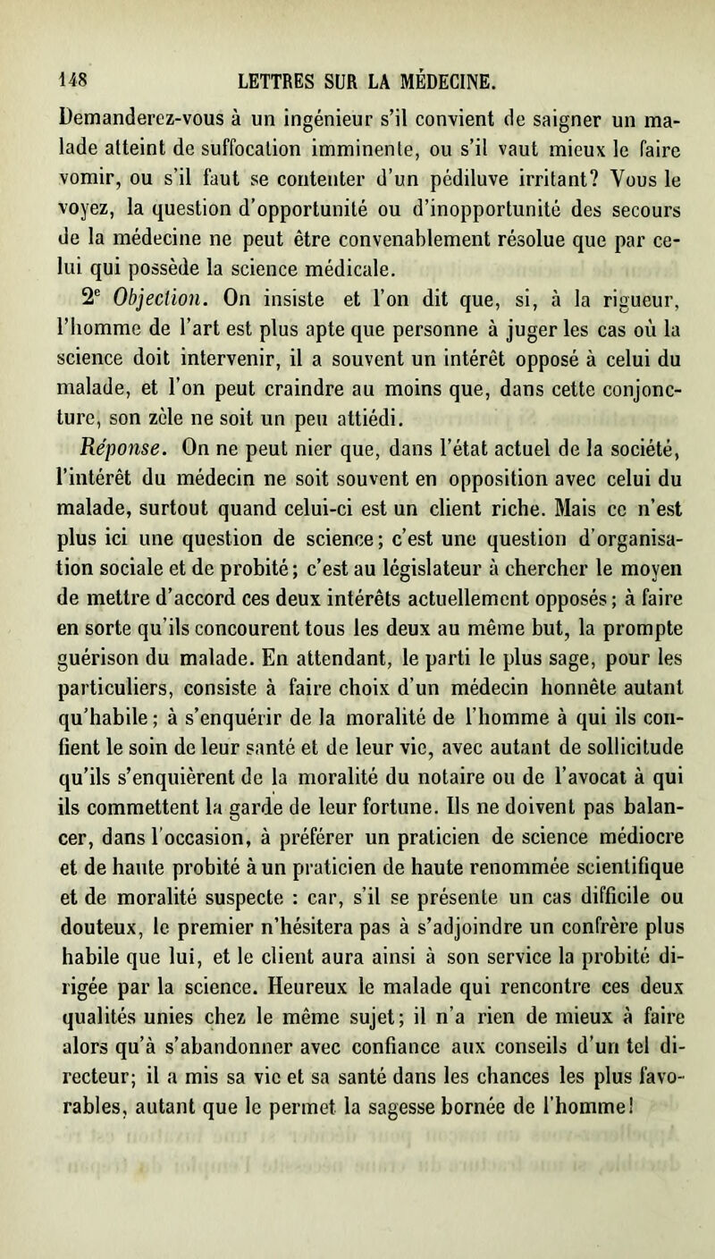 Demanderez-vous à un ingénieur s’il convient de saigner un ma- lade atteint de suffocation imminente, ou s’il vaut mieux le faire vomir, ou s’il faut se contenter d’un pédiluve irritant? Vous le voyez, la question d’opportunité ou d’inopportunité des secours de la médecine ne peut être convenablement résolue que par ce- lui qui possède la science médicale. 2® Objection. On insiste et l’on dit que, si, à la rigueur, l’homme de l’art est plus apte que personne à juger les cas où la science doit intervenir, il a souvent un intérêt opposé à celui du malade, et l’on peut craindre au moins que, dans cette conjonc- ture, son zèle ne soit un peu attiédi. Réponse. On ne peut nier que, dans l’état actuel de la société, l’intérêt du médecin ne soit souvent en opposition avec celui du malade, surtout quand celui-ci est un client riche. Mais ce n’est plus ici une question de science ; c’est une question d’organisa- tion sociale et de probité ; c’est au législateur à chercher le moyen de mettre d’accord ces deux intérêts actuellement opposés ; à faire en sorte qu’ils concourent tous les deux au même but, la prompte guérison du malade. En attendant, le parti le plus sage, pour les particuliers, consiste à faire choix d’un médecin honnête autant qu’habile ; à s’enquérir de la moralité de l’homme à qui ils con- fient le soin de leur santé et de leur vie, avec autant de sollicitude qu’ils s’enquièrent de la moralité du notaire ou de l’avocat à qui ils commettent la garde de leur fortune. Ils ne doivent pas balan- cer, dans l’occasion, à préférer un praticien de science médiocre et de hante probité à un praticien de haute renommée scientifique et de moralité suspecte : car, s’il se présente un cas difficile ou douteux, le premier n’hésitera pas à s’adjoindre un confrère plus habile que lui, et le client aura ainsi à son service la probité di- rigée par la science. Heureux le malade qui rencontre ces deux qualités unies chez le même sujet; il n’a rien de mieux à faire alors qu’à s’abandonner avec confiance aux conseils d’un tel di- recteur; il a mis sa vie et sa santé dans les chances les plus favo- rables, autant que le permet la sagesse bornée de l'homme!