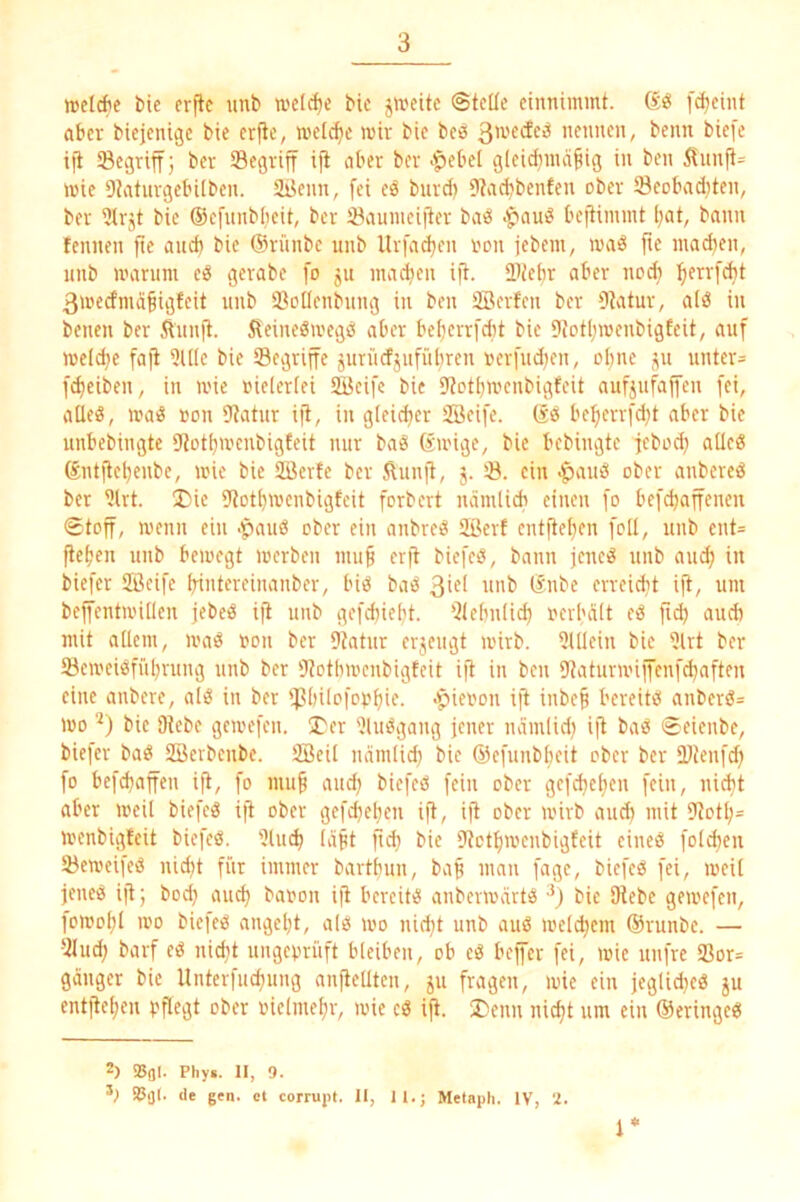 3 welche bie erjlc imb welche bte jweitc ©teile einnimmt. Sö [d)eint aber biejenigc bie erfte, welche mir bie beö nennen, beim biefe iji Segriff j ber Segriff ift aber ber ^$ebel gleichmäßig in ben 5^nnjt= mie Dtatnrgebilbcn. StJenn, fei eä bnrd) 9?acbbenten ober öeobadjten, ber iJIrjt bie (Sefnnblieit, ber 33aumeiiter ba^^ bejtimmt l;at, bann leimen fie and) bie (Srnnbe unb Urfad^en non jebeiii, ma^g ftc madjen, imb marum eö gerabe fo ju inanen ift. Siebr aber noch hf^-fdit ßmedmäßigteit unb SßoIIenbung in ben äBerfen ber 9tatur, a(d in benen ber Äimjt. ileinegmegö aber beßerrfdit bie Dtotßroenbigfeit, auf meldje fafi 5llle bie ^Begriffe juriicfjuffifiren oerfud^en, oßne j^u unter= fcf)eiben, in mie inelerlei SBeifc bie 9totbmenbigfeit aufjufajfen fei, aüe«, maS oon 9tatur ift, in gleicher Söeife. (sd beßerrfd^t aber bie unbebingte iJtothmenbigfeit nur baS (ämige, bie bebingte febod) alleö ®ntitehenbe, mie bie SBerfe ber Äunjt, j. 33. ein -^auö ober anbered ber 3(rt. I)ie iJJothmenbigfeit forbert nämlicb einen fo befchaffenen ©toff, meim ein .^auö ober ein anbred Sßevf entflehen feil, unb ent= ftehen unb bemegt merben muß erft biefed, bann jened unb auch in biefer SBeife hintereinanber, bid bad 3iel unb tSnbe erreicht iß, um bejfentmillen jebed iß unb gefchielit. 31elmlich oeibält ed ßch audi mit allem, mad »on ber 9tatnr erjeiigt mirb. 5lllein bie 3lrt ber 53emeidfühnmg unb ber 'Jtctbmenbigfeit iß in ben DtaturiiniJenfchnften eine anbere, ald in ber ipinlofophif- >§>ieoon iß inbeß bereitd anberd= mo bie Ütebe gemefen. I'er 'Jludgang jener nämlid) iß bad ©eienbe, biefer bad Söerbenbe. SBeil näinlid; bie ®efimbheit ober ber Dtenfd) fo befchaffen iß, fo muß and} biefed fein ober gefcheßen fein, nießt aber meil biefed iß ober gefcheßen iß, iß ober mirb auct) mit 9totß= menbigteit biefed. 3tuiß läßt ßd) bie Utotßmenbigfeit eined foKhen 23emeifed nießt für immer bartßim, baß man fage, biefed fei, meil jened iß; bod) aueß baron iß bereitd anbevmärtd bie Olebe gemefen, lomoßl mo bieied angeßt, a(d mo nid)t unb aud melcßem ®runbe. — 31ud; barf ed nießt ungeprüft bleiben, ob ed bejjer fei, mie unfre 9Sor= gäuger bie Untcrfiicßung anßeUten, ju fragen, mie ein jeglidjed ju entßeßen pßegt ober oielmeßr, mie cd iß. I)enn nießt um ein ©eringed 1* 2) IBflI. Phy«. II, 9.